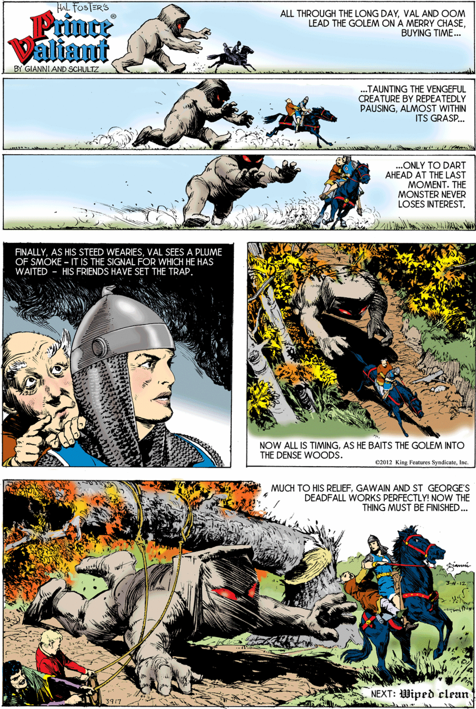 Art OCR: HAL FOSTER'S ALL THROUGH THE LONG DAYVAL AND OOM LEAD THE GOLEM ON A MERRY CHASEBUYING TIME.. Privte ValiamtBY GIANNI AND SCHULTZ ..TAUNTING THE VENGEFUL CREATURE BY REPEATEDLY PAUSINGALMOST WITHIN ITS GRASP. ...ONLY TO DART AHEAD AT THE LAST MOMENT. THE MONSTER NEVER LOSES INTEREST. FINALLYVAL SEES A PLUME OF SMOKE - IT IS THE SIGNAL FOR WHICH HE HAS WAITED - HIS FRIENDS HAVE SET THE TRAP. NOW ALL IS TIMINGAS HE BAITS THE GOLEM INTO THE DENSE WOODS. C2012 King Features SyndicateInc. MUCH TO HIS RELIEFGAWAIN AND ST GEORGE'S DEADFALL WORKS PERFECTLY! NOW THE THING MUST BE FINISHED. 3- 12.1 NEXT: Wiped clean 3917 HAL FOSTER'S ALL THROUGH THE LONG DAYVAL AND OOM LEAD THE GOLEM ON A MERRY CHASEBUYING TIME.. Privte ValiamtBY GIANNI AND SCHULTZ ..TAUNTING THE VENGEFUL CREATURE BY REPEATEDLY PAUSINGALMOST WITHIN ITS GRASP. ...ONLY TO DART AHEAD AT THE LAST MOMENT. THE MONSTER NEVER LOSES INTEREST. FINALLYAS HIS STEED WEARIESVAL SEES A PLUME OF SMOKE - IT IS THE SIGNAL FOR WHICH HE HAS WAITED - HIS FRIENDS HAVE SET THE TRAP. NOW ALL IS TIMINGAS HE BAITS THE GOLEM INTO THE DENSE WOODS. C2012 King Features SyndicateInc. MUCH TO HIS RELIEFGAWAIN AND ST GEORGE'S DEADFALL WORKS PERFECTLY! NOW THE THING MUST BE FINISHED. 3- 12.1 NEXT: Wiped clean 3917