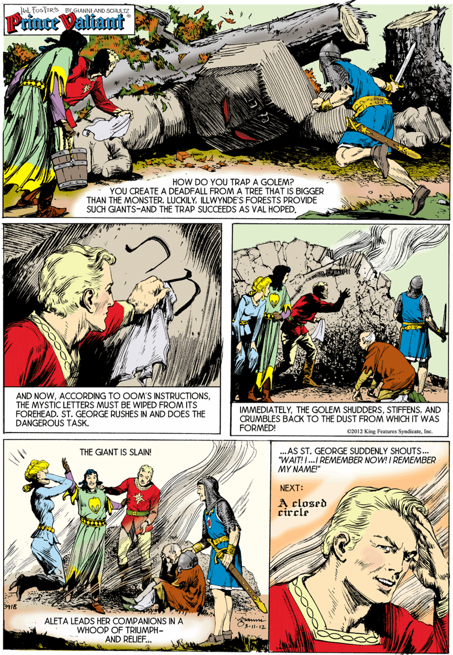 People OCR: HAL FOSTERS BY GIANNI AND SCHULTZ Prince Valiant HOW DO YOU TRAP A GOLEM? YOU CREATE A DEADFALL FROM A TREE THAT IS BIGGER THAN THE MONSTER. LUCKILYILLWYNDE'S FORESTS PROVIDE SUCH GIANTS-AND THE TRAP SUCCEEDS AS VAL HOPEDTHE MYSTIC LETTERS MUST BE WIPED FROM ITS FOREHEAD. ST. GEORGE RUSHES IN AND DOES THE DANGEROUS TASK. IMMEDIATELYAND CRUMBLES BÁCK TO THE DUST FROM WHICH IT WAS FORMED! 02012 King Fentures SyndicateInc. ..AS ST. GEORGE SUDDENLY SHOUTS... "WAIT! I.. REMEMBER NOW! I REMEMBER MY NAME!" THE GIANT IS SLAIN! NEXT: A closed circle ALETA LEADS HER COMPANIONS IN A WHOOP OF TRIUMPH- AND RELIEF.. HAL FOSTERS BY GIANNI AND SCHULTZ Prince Valiant HOW DO YOU TRAP A GOLEM? YOU CREATE A DEADFALL FROM A TREE THAT IS BIGGER THAN THE MONSTER. LUCKILYILLWYNDE'S FORESTS PROVIDE SUCH GIANTS-AND THE TRAP SUCCEEDS AS VAL HOPEDAND NOWACCORDING TO OOM'S INSTRUCTIONSTHE MYSTIC LETTERS MUST BE WIPED FROM ITS FOREHEAD. ST. GEORGE RUSHES IN AND DOES THE DANGEROUS TASK. IMMEDIATELYTHE GOLEM SHUDDERSAND CRUMBLES BÁCK TO THE DUST FROM WHICH IT WAS FORMED! 02012 King Fentures SyndicateInc. ..AS ST. GEORGE SUDDENLY SHOUTS... "WAIT! I.. REMEMBER NOW! I REMEMBER MY NAME!" THE GIANT IS SLAIN! NEXT: A closed circle ALETA LEADS HER COMPANIONS IN A WHOOP OF TRIUMPH- AND RELIEF..