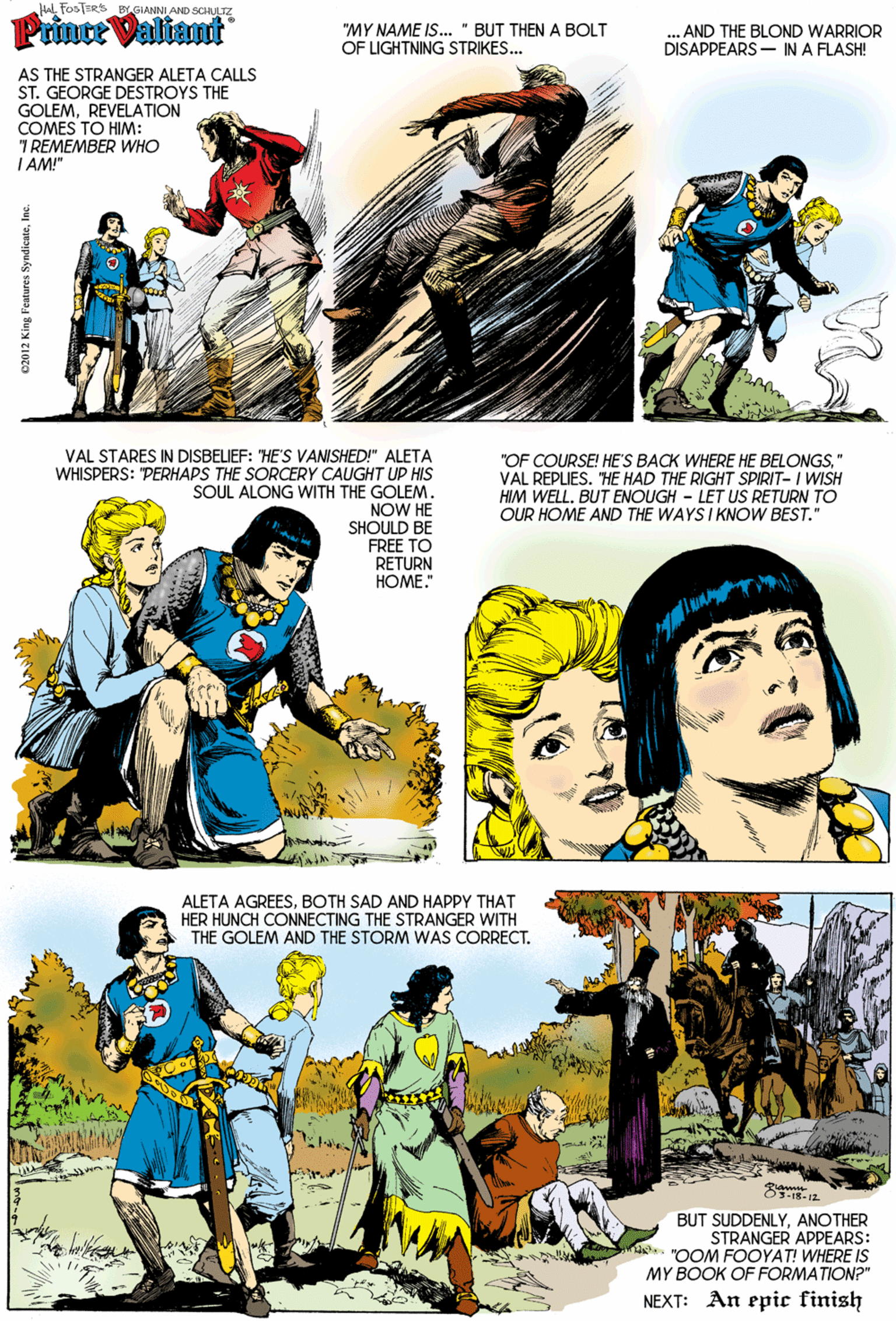 Sharing OCR: HL FooTERS BYGIANNI AND SCHLTPrince Valiant "MY NAME IS... " BUT THEN A BOLT OF LIGHTNING STRIKES... .. AND THE BLOND WARRIOR DISAPPEARS- IN A FLASH! AS THE STRANGER ALETA CALLS ST. GEORGE DESTROYS THE GOLEMREVELATION COMES TO HIM: 7 REMEMBER WHO I AM!" VAL STARES IN DISBELIEF: "HE'S VANSHED!" ALETA WHISPERS: "PERHAPS THE SORCERY CAUGHT UP HIS SOUL ALONG WITH THE GOLEM. NOW HE SHOULD BE FREE TO RETURN ???? "OF COURSE! HE'S BACK WHERE HE BELONGS" VAL REPLIES. "HE HAD THE RIGHT SPIRIT- I WISH HIM WELL. BUT ENOUGH - LET US RETURN TO OUR HOME AND THE WAYSI KNOW BEST." ALETA AGREESBOTH SAD AND HAPPY THAT HER HUNCH CONNECTING THE STRANGER WITH THE GOLEM AND THE STORM WAS CORRECT. BUT SUDDENLYANOTHER STRANGER APPEARS: A. "OOM FOOYAT! WHERE IS MY BOOK OF FORMATION?" NEXT: An epic finish 02012 King Fentures SyndicateInc. HL FooTERS BYGIANNI AND SCHLTPrince Valiant "MY NAME IS... " BUT THEN A BOLT OF LIGHTNING STRIKES... .. AND THE BLOND WARRIOR DISAPPEARS- IN A FLASH! AS THE STRANGER ALETA CALLS ST. GEORGE DESTROYS THE GOLEMREVELATION COMES TO HIM: 7 REMEMBER WHO I AM!" VAL STARES IN DISBELIEF: "HE'S VANSHED!" ALETA WHISPERS: "PERHAPS THE SORCERY CAUGHT UP HIS SOUL ALONG WITH THE GOLEM. NOW HE SHOULD BE FREE TO RETURN ???? "OF COURSE! HE'S BACK WHERE HE BELONGS" VAL REPLIES. "HE HAD THE RIGHT SPIRIT- I WISH HIM WELL. BUT ENOUGH - LET US RETURN TO OUR HOME AND THE WAYSI KNOW BEST." ALETA AGREESBOTH SAD AND HAPPY THAT HER HUNCH CONNECTING THE STRANGER WITH THE GOLEM AND THE STORM WAS CORRECT. BUT SUDDENLYANOTHER STRANGER APPEARS: A. "OOM FOOYAT! WHERE IS MY BOOK OF FORMATION?" NEXT: An epic finish 02012 King Fentures Syndicate