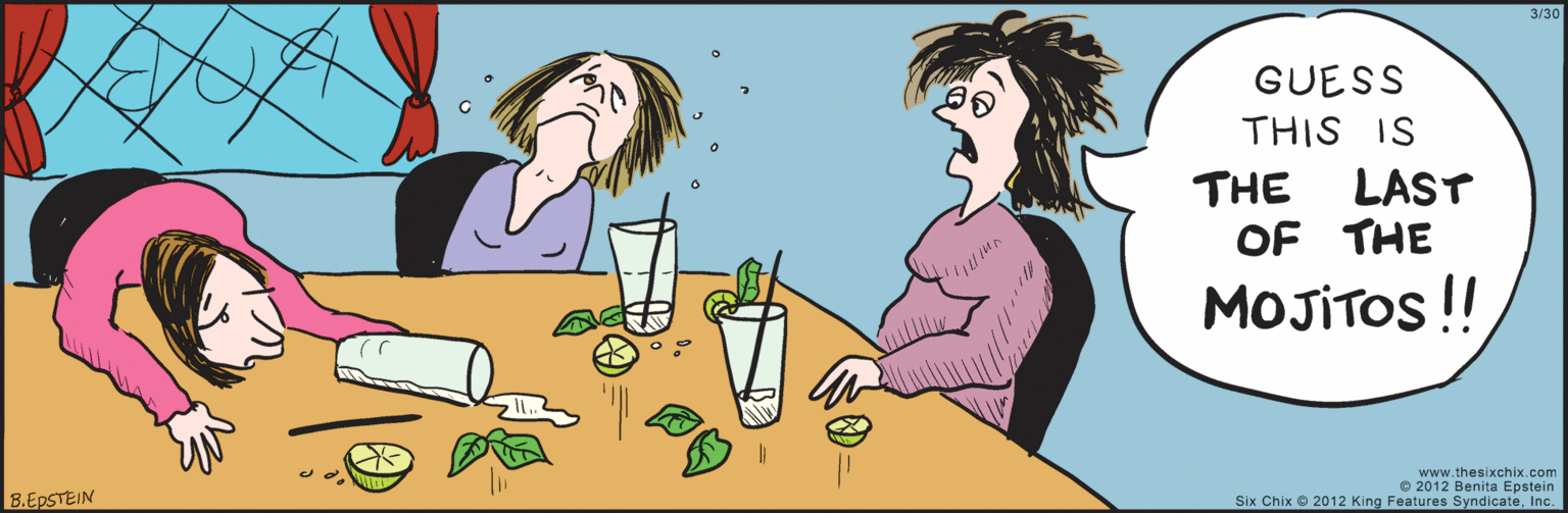 Organism OCR: www.thesixchix.com 3/30 GUESS THIS IS THE LAST OF THE MOJITOS!! 8.EPSTEIN © 2012 Benita Epstein Six Chix 2012 King Features SyndicateInc. www.thesixchix.com 3/30 GUESS THIS IS THE LAST OF THE MOJITOS!! 8.EPSTEIN © 2012 Benita Epstein Six Chix 2012 King Features Syndicate