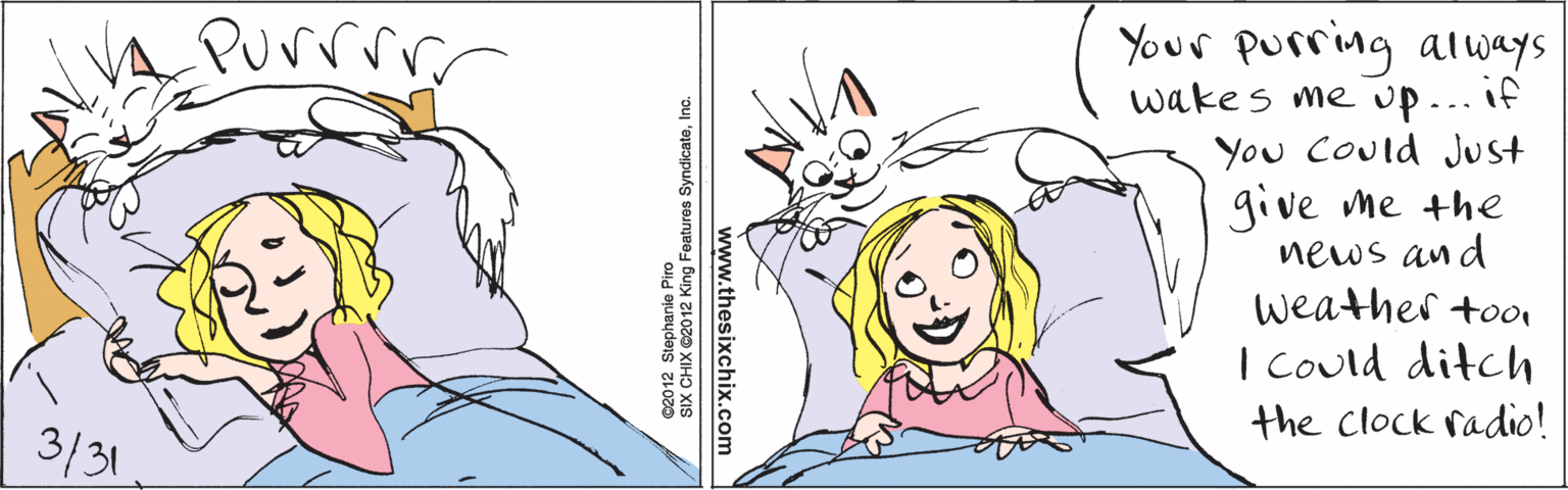 Product OCR: Purrrr 3/31 Your purring always wakes me up... if You Could Just give me the news and weather tooi I Could ditch the Clock radio! www.thesixchix.com ©2012 Stephanie Piro SIX CHIX ©2012 King Features SyndicateInc. Purrrr 3/31 Your purring always wakes me up... if You Could Just give me the news and weather tooi I Could ditch the Clock radio! www.thesixchix.com ©2012 Stephanie Piro SIX CHIX ©2012 King Features Syndicate
