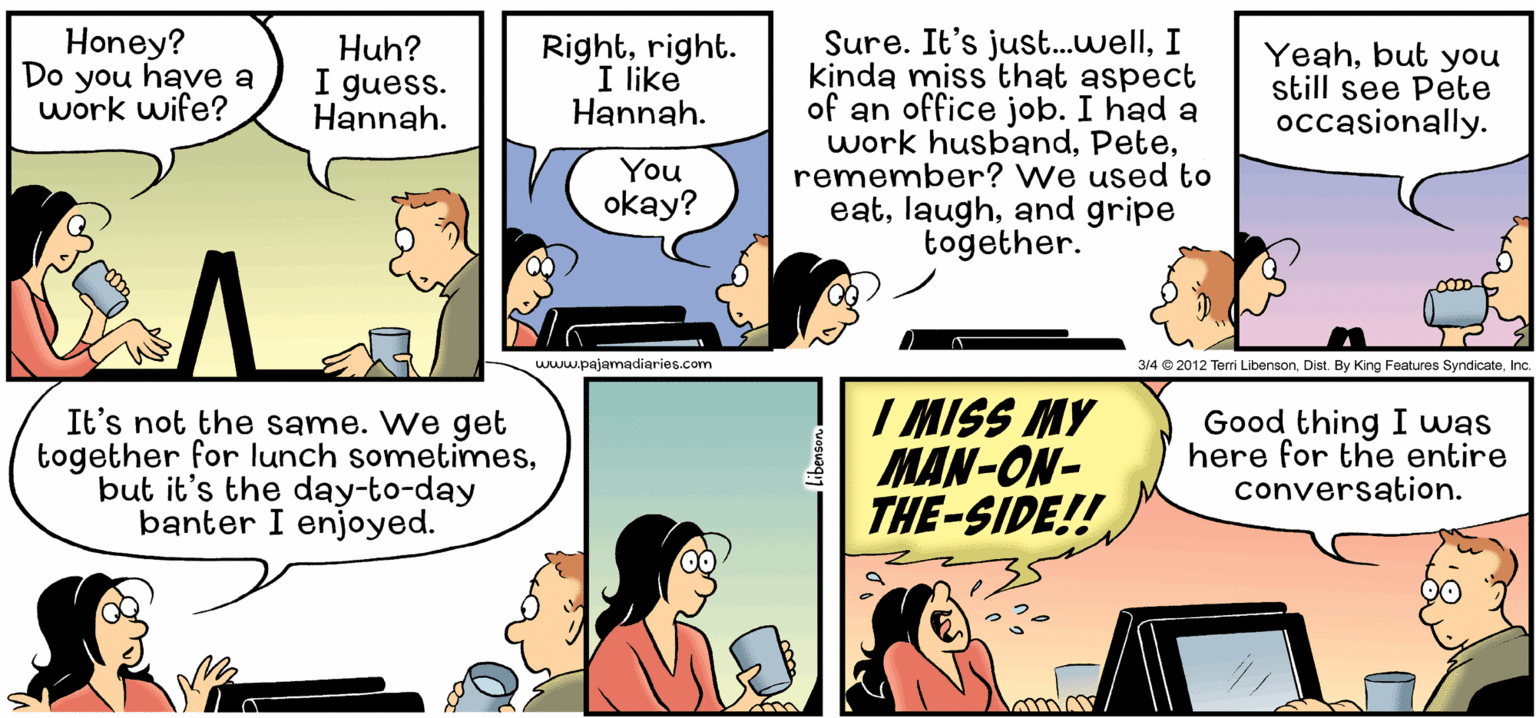 Parallel OCR: Honey? Do you have a work wife? Sure. It's just.wellI kinda miss that aspect of an office job. I had a work husbandremember? We used to eatand gripe together. Huh? I guess. Hannah. Rightright. I like Hannah. Yeahbut you still see Pete occasionally. You okay? www.pajamadiaries.com 314 © 2012 Teri LibensonInc. It's not the same. We get together for lunch sometimesbut it's the day-to-day banter I enjoyed. I MISS MY MAN-ON- THE-SIDE!! Good thing I was here for the entire conversation. Honey? Do you have a work wife? Sure. It's just.wellI kinda miss that aspect of an office job. I had a work husbandremember? We used to eatand gripe together. Huh? I guess. Hannah. Rightright. I like Hannah. Yeahbut you still see Pete occasionally. You okay? www.pajamadiaries.com 314 © 2012 Teri LibensonDist. By King Features SyndicateInc. It's not the same. We get together for lunch sometimesbut it's the day-to-day banter I enjoyed. I MISS MY MAN-ON- THE-SIDE!! Good thing I was here for the entire conversation.