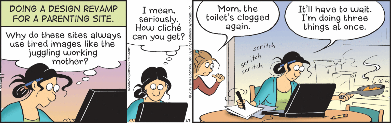 Laptop OCR: DOING A DESIGN REVAMP FOR A PARENTING SITE. Why do these sites always use tired images like the juggling working mother? I meanseriously. How cliché can you get? Momthe toilet's clogged again. It'll have to wait. I'm doing three things at once. seritch scritch scritch DOING A DESIGN REVAMP FOR A PARENTING SITE. Why do these sites always use tired images like the juggling working mother? I meanseriously. How cliché can you get? Momthe toilet's clogged again. It'll have to wait. I'm doing three things at once. seritch scritch scritch