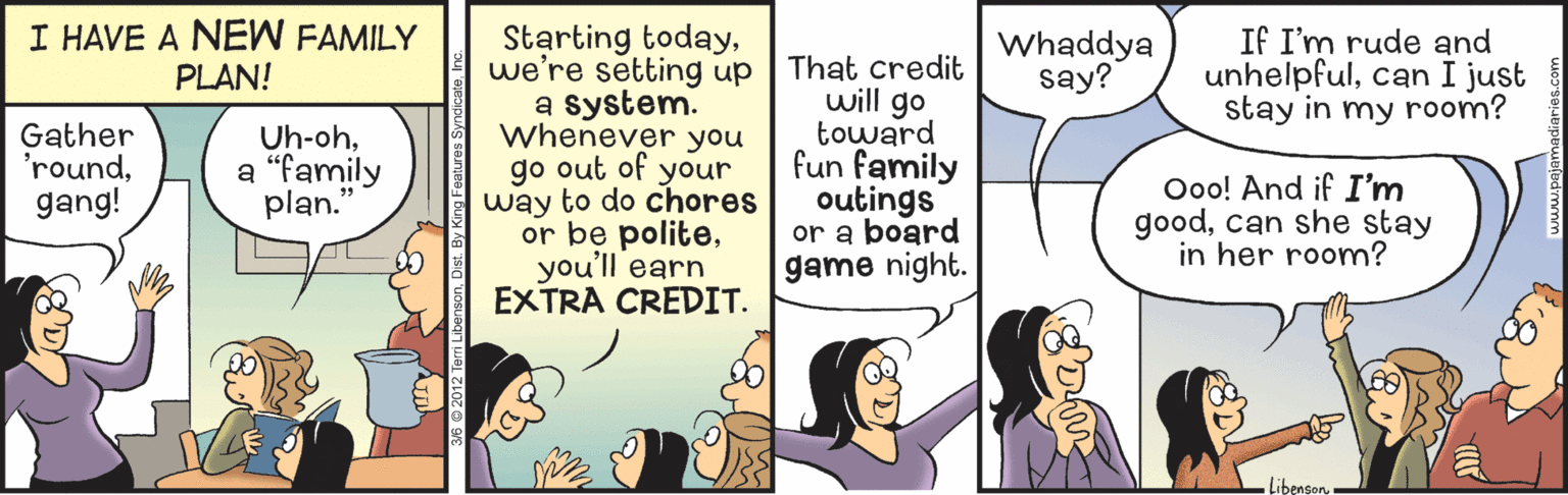 Comic book OCR: I HAVE A NEW FAMILY PLAN! Starting todaywe're setting up a system. Whenever you go out of your way to do chores or be politeyou'll earn EXTRA CREDIT. Whaddya say? If I'm rude and unhelpfulcan I just stay in my room? That credit will go toward fun family outings or a board game night. Gather 'roundgang! Uh-oha “family plan." Ooo! And if I'm goodcan she stay in her room? Libenson I HAVE A NEW FAMILY PLAN! Starting todaywe're setting up a system. Whenever you go out of your way to do chores or be politeyou'll earn EXTRA CREDIT. Whaddya say? If I'm rude and unhelpfulcan I just stay in my room? That credit will go toward fun family outings or a board game night. Gather 'roundgang! Uh-oha “family plan." Ooo! And if I'm goodcan she stay in her room? Libenson