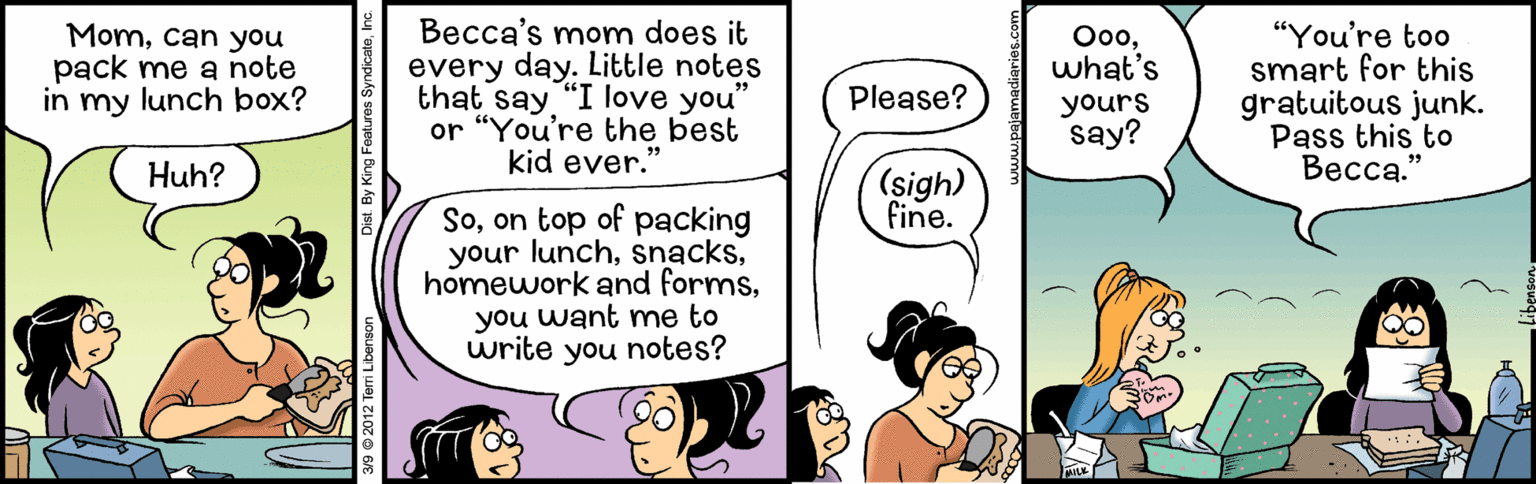 Font OCR: Momcan you pack me a note in my lunch box? Becca's mom does it every day. Little notes that say "I love you" ??what's yours say? "You're too smart for this gratuitous junk. Pass this to ?????." Please? or "You're the best kid ever." Huh? (sigh) fine. Soon top of packing your lunchyou want me to write you notes? 39 0 2012 Temri Libenso Dist. By King Features SyndicataInc. Momcan you pack me a note in my lunch box? Becca's mom does it every day. Little notes that say "I love you" ??what's yours say? "You're too smart for this gratuitous junk. Pass this to ?????." Please? or "You're the best kid ever." Huh? (sigh) fine. Soon top of packing your lunchhomework and formsyou want me to write you notes? 39 0 2012 Temri Libenso Dist. By King Features Syndicata
