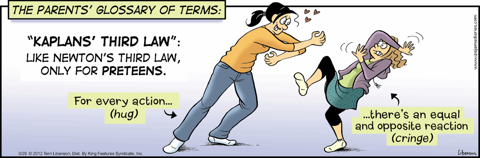 Finger OCR: THE PARENTS' GLOSSARY OF TERMS: "KAPLANS' THIRD LAW": LIKE NEWTON'S THIRD LAWONLY FOR PRETEENS. For every action... (hug) .there's an equal and opposite reaction (cringe) 3/29 2012 Terri LibensonInc. Libenson THE PARENTS' GLOSSARY OF TERMS: "KAPLANS' THIRD LAW": LIKE NEWTON'S THIRD LAWONLY FOR PRETEENS. For every action... (hug) .there's an equal and opposite reaction (cringe) 3/29 2012 Terri LibensonDist. By King Features SyndicateInc. Libenson