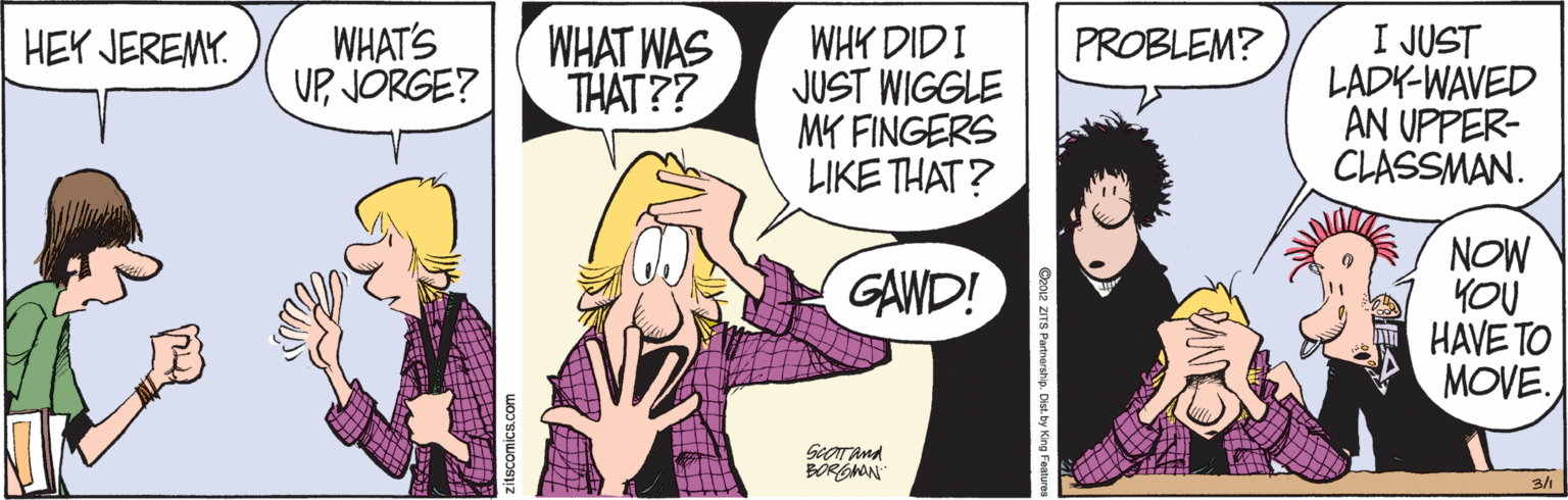 Cartoon OCR: WHAT'S UPJORGE? WHAT WAS THAT?? WHY DIDI JUST WIGGLE MK FINGERS LIKE THAT? I JUST LADK-WAVED AN UPPER- CLASSMAN. HEY JEREMY. PROBLEM? NOW YOU HAVE TO MOVE. GAWD! SeoTAnd 3/1 EAWHAT'S UPJORGE? WHAT WAS THAT?? WHY DIDI JUST WIGGLE MK FINGERS LIKE THAT? I JUST LADK-WAVED AN UPPER- CLASSMAN. HEY JEREMY. PROBLEM? NOW YOU HAVE TO MOVE. GAWD! SeoTAnd 3/1 EA