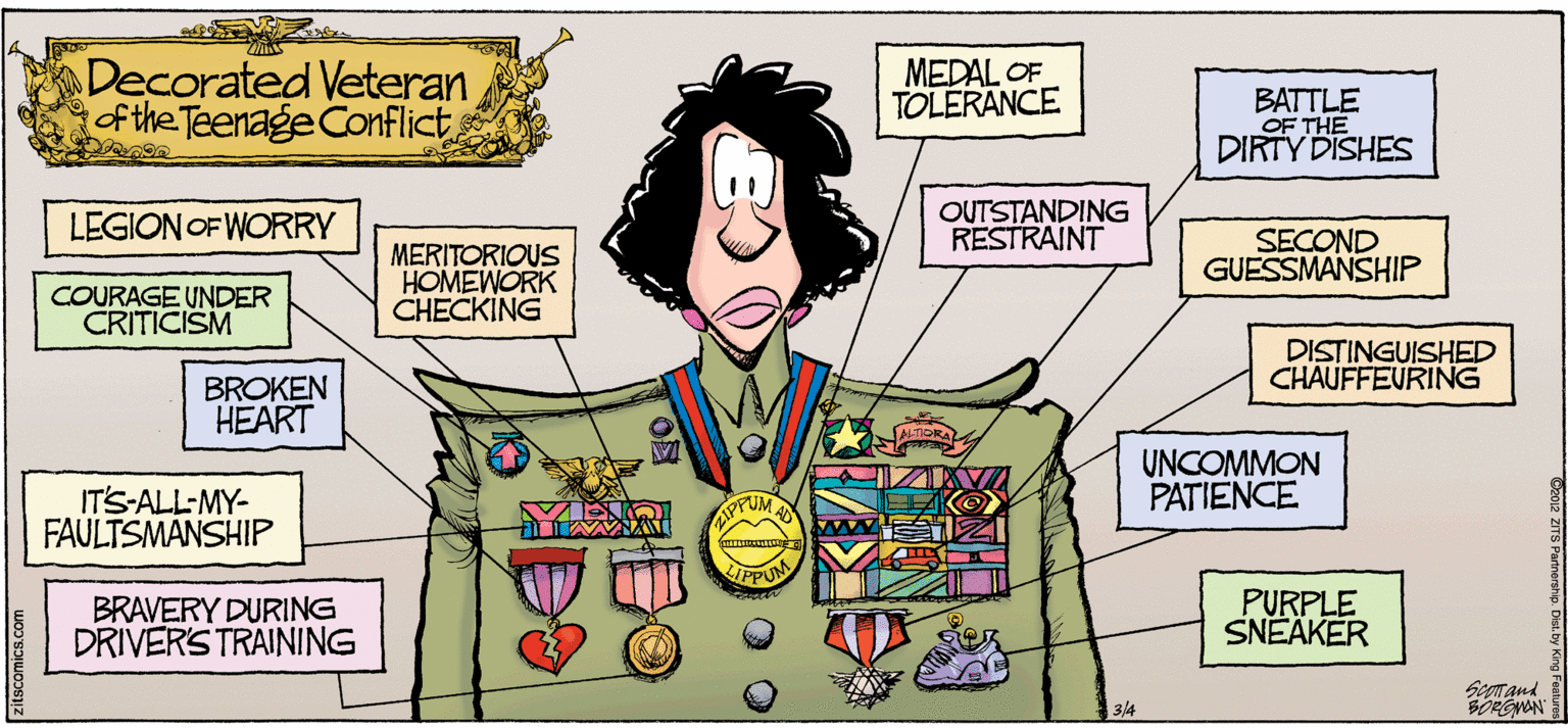 Fiction OCR: Decorated Veteran of the Teenage Conflict MEDAL OF TOLERANCE BATTLE OF THE DIRTY DISHES LEGION OF WORRY OUTSTANDING RESTRAINT SECOND GUESSMANSHIP MERITORIOUS HOMEWORK CHECKING COURAGE UNDER CRITICISM DISTINGUISHED CHAUFFEVRING BROKEN HEART UNCOMMON PATIENCE IT'S-ALL-MY- FAULTSMANSHIP AIPPUM IPPUM BRAVERY DURING DRIVERS TRAINING PURPLE SNEÄKER Seprand BORGNON 3/4 zitscomics.com Decorated Veteran of the Teenage Conflict MEDAL OF TOLERANCE BATTLE OF THE DIRTY DISHES LEGION OF WORRY OUTSTANDING RESTRAINT SECOND GUESSMANSHIP MERITORIOUS HOMEWORK CHECKING COURAGE UNDER CRITICISM DISTINGUISHED CHAUFFEVRING BROKEN HEART UNCOMMON PATIENCE IT'S-ALL-MY- FAULTSMANSHIP AIPPUM IPPUM BRAVERY DURING DRIVERS TRAINING PURPLE SNEÄKER Seprand BORGNON 3/4 zitscomics.com