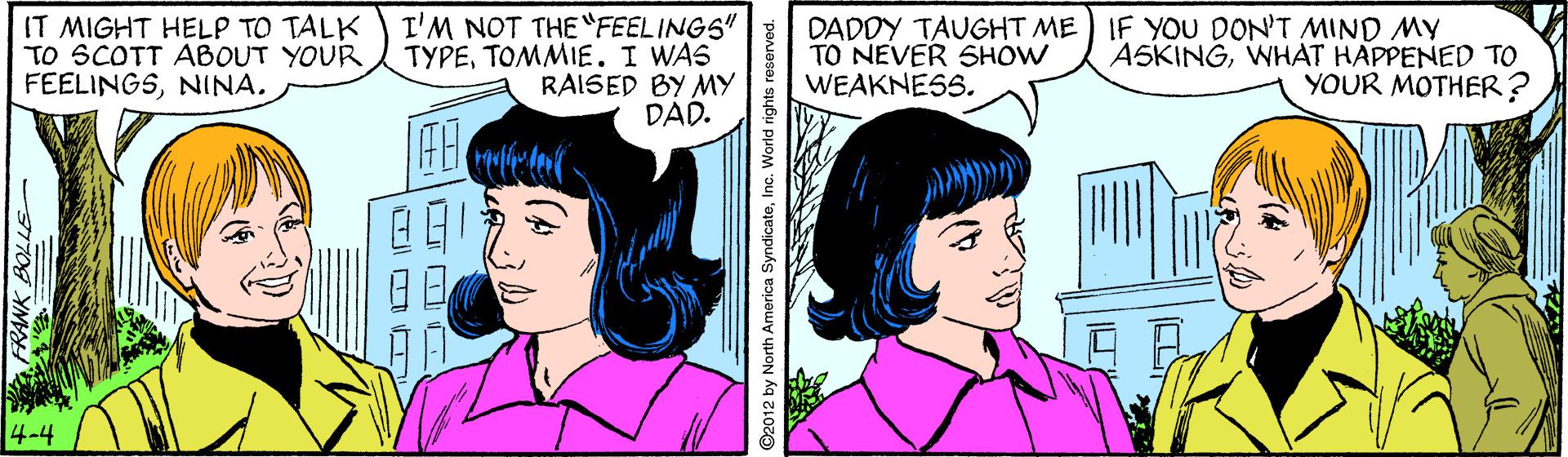 White OCR: IT MIGHT HELP TO TALK TO SCOTT ABOUT YOUR FEELINGSNINA. T'M NOT THE "FEELINGS" TYPETOMMIE. I WAS RAISED BY MY DAD. DADDY TAUGHT ME TO NEVER SHOW WEAKNESS. IF YOU DON'T MIND MY ASKINGWHAT HAPPENED TO YOUR MOTHER ? 4-4 IT MIGHT HELP TO TALK TO SCOTT ABOUT YOUR FEELINGSNINA. T'M NOT THE "FEELINGS" TYPETOMMIE. I WAS RAISED BY MY DAD. DADDY TAUGHT ME TO NEVER SHOW WEAKNESS. IF YOU DON'T MIND MY ASKINGWHAT HAPPENED TO YOUR MOTHER ? 4-4