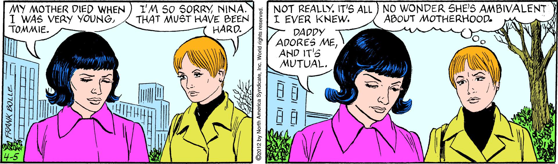 Sharing OCR: NOT REALLY. IT'S ALL NO WONDER SHE'S AMBIVALENT I EVER KNEW. DADDY ADORES MEAND IT'S MUTUAL. MY MOTHER DIED WHEN I WAS VERY YOUNGTOMMIE. I'M SO SORRYNINA. THAT MUST HAVE BEEN HARD. ABOUT MOTHERHOOD. 4-5 ©2012 by North America SyndicateInc. World rights reserved. NOT REALLY. IT'S ALL NO WONDER SHE'S AMBIVALENT I EVER KNEW. DADDY ADORES MEAND IT'S MUTUAL. MY MOTHER DIED WHEN I WAS VERY YOUNGTOMMIE. I'M SO SORRYNINA. THAT MUST HAVE BEEN HARD. ABOUT MOTHERHOOD. 4-5 ©2012 by North America SyndicateInc. World rights reserved.