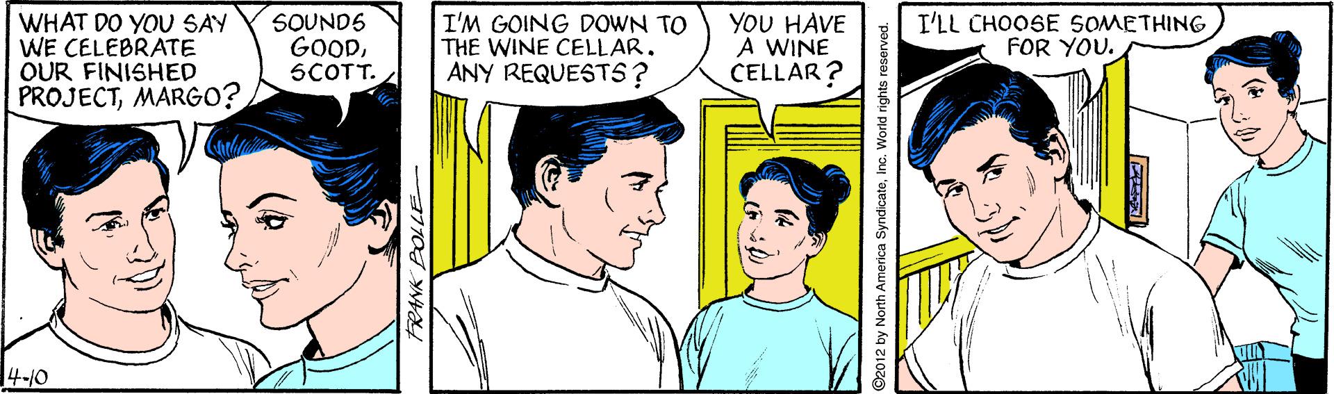 Jaw OCR: WHAT DO YOU SAY WE CELEBRATE OUR FINISHED PROJECTMARGO? YOU HAVE A WINE CELLAR? SOUNDS GOODSCOTT. I'M GOING DOWN TO THE WINE CELLAR. ANY REQUESTS? I'LL CHOOSE SOMETHING FOR YOU. 14-10 2012 by North America SyndicateInc. World rights reserved. WHAT DO YOU SAY WE CELEBRATE OUR FINISHED PROJECTMARGO? YOU HAVE A WINE CELLAR? SOUNDS GOODSCOTT. I'M GOING DOWN TO THE WINE CELLAR. ANY REQUESTS? I'LL CHOOSE SOMETHING FOR YOU. 14-10 2012 by North America SyndicateInc. World rights reserved.