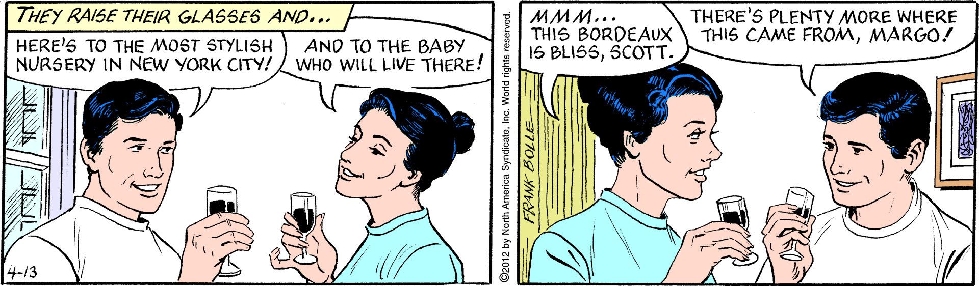 Font OCR: THEY RAISE THEIR GLASSE6 AND... MMM... THIS BORDEAUX 1S BLISSSCOTT. THERE'S PLENTY MORE WHERE THIS CAME FROMMARGO! HERE'S TO THE MOST STYLISH NURSERY IN NEW YORK CITY! AND TO THE BABY WHO WILL LIVE THERE! 4-/3 ©2012 by North America SyndicateInc. World rights reserved. THEY RAISE THEIR GLASSE6 AND... MMM... THIS BORDEAUX 1S BLISSSCOTT. THERE'S PLENTY MORE WHERE THIS CAME FROMMARGO! HERE'S TO THE MOST STYLISH NURSERY IN NEW YORK CITY! AND TO THE BABY WHO WILL LIVE THERE! 4-/3 ©2012 by North America SyndicateInc. World rights reserved.