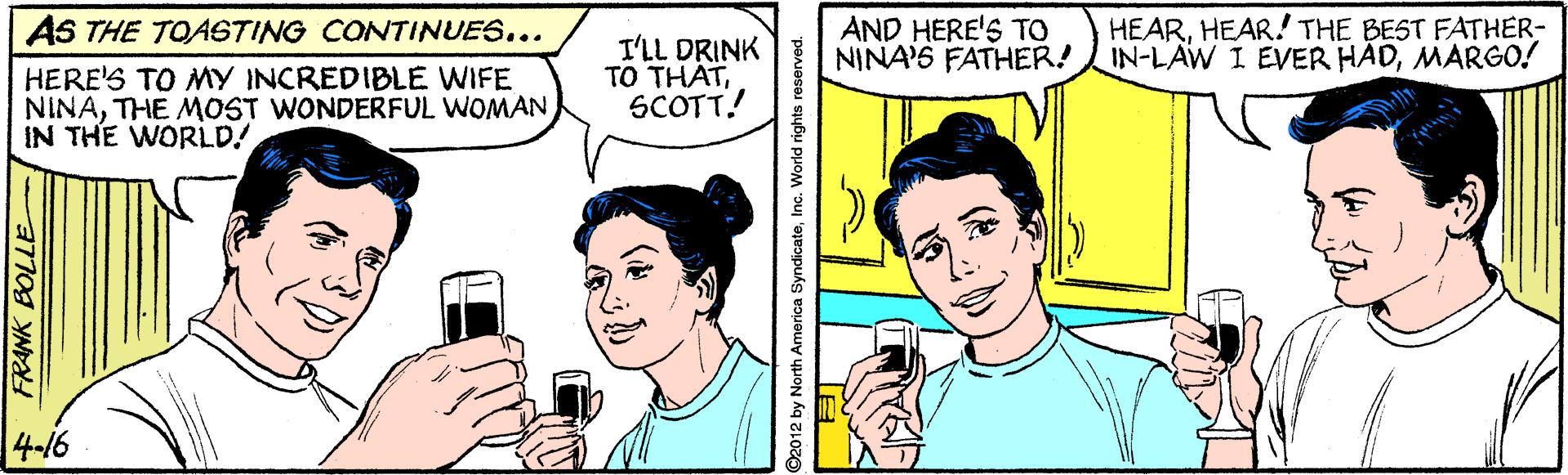Finger OCR: AS THE TOASTING CONTINUES... AND HERE'S TO NINA'S FATHER! IN-LAW I EVER HADMARGO! HEARHEAR! THE BEST FATHER- HERE'S TO MY INCREDIBLE WIFE NINATHE MOST WONDERFUL WOMAN IN THE WORLD! I'LL DRINK TO THATSCOTT! 4-16 ©2012 by North America SyndicateInc. World rights reserved. AS THE TOASTING CONTINUES... AND HERE'S TO NINA'S FATHER! IN-LAW I EVER HADMARGO! HEARHEAR! THE BEST FATHER- HERE'S TO MY INCREDIBLE WIFE NINATHE MOST WONDERFUL WOMAN IN THE WORLD! I'LL DRINK TO THATSCOTT! 4-16 ©2012 by North America SyndicateInc. World rights reserved.