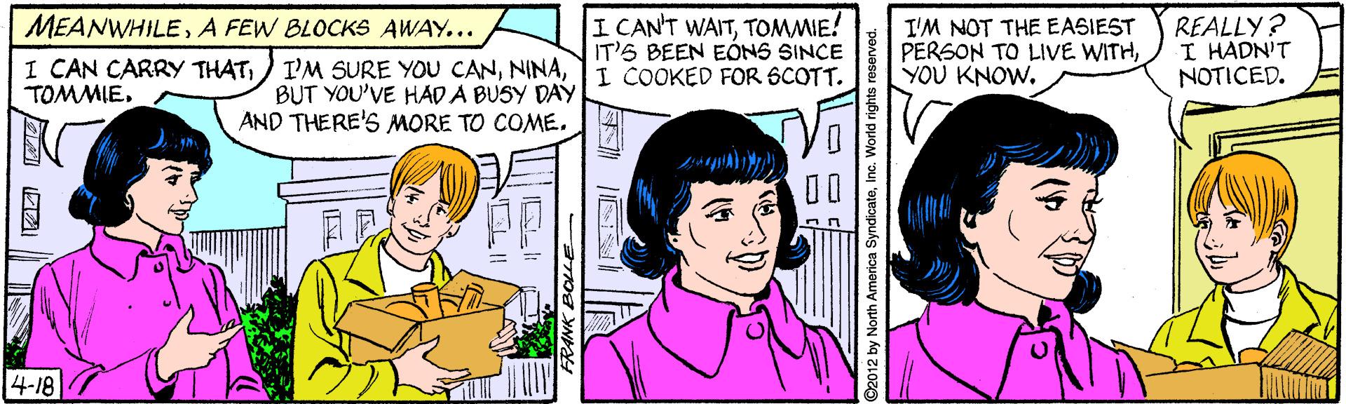 Jaw OCR: I CAN'T WAITTOMMIE! IT'S BEEN EÓNS SINCE I COOKED FOR 6COTT. REALLY? I HADN'T NOTICED. MEANWHILEA FEW BLOCKS AWAY... I'M NOT THE EASIEST PERSON TO LIVE WITHYOU KNOW. I CAN CARRY THATBUT YOU'VE HAD A BUSY DAY AND THERE'S MORE TO COME. TOMMIE00 ? 4-18 HEH N ©2012 by North America SyndicateInc. World rights reserved. I CAN'T WAITTOMMIE! IT'S BEEN EÓNS SINCE I COOKED FOR 6COTT. REALLY? I HADN'T NOTICED. MEANWHILEA FEW BLOCKS AWAY... I'M NOT THE EASIEST PERSON TO LIVE WITHYOU KNOW. I CAN CARRY THAT) I'M SURE YOU CANBUT YOU'VE HAD A BUSY DAY AND THERE'S MORE TO COME. TOMMIE00 ? 4-18 HEH N ©2012 by North America SyndicateInc. World rights reserved.