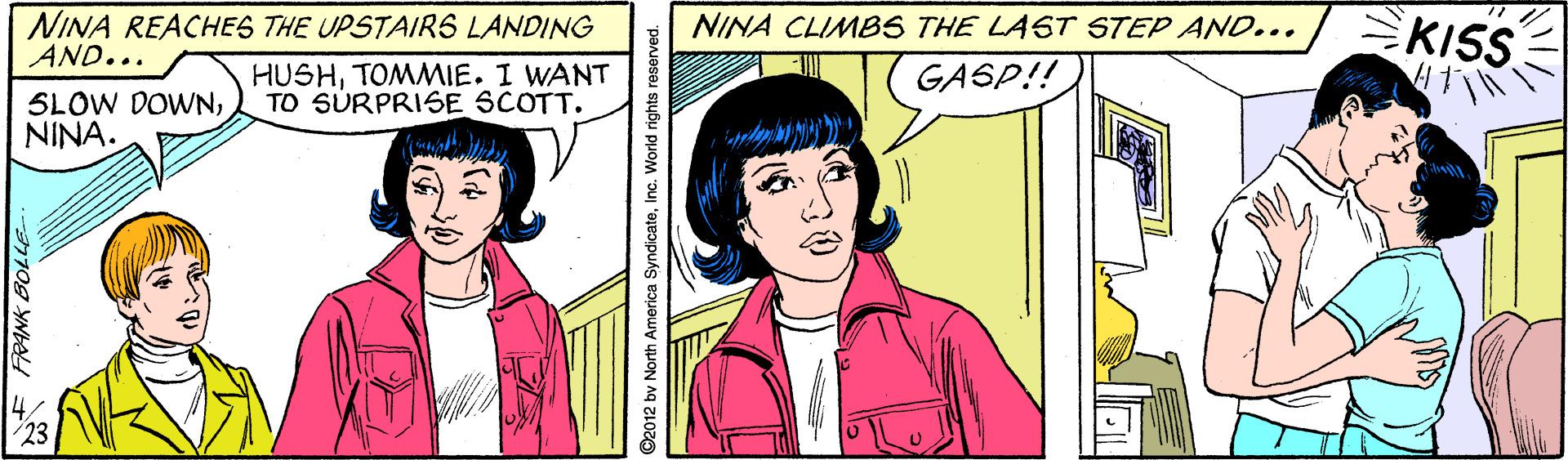 Jaw OCR: NINA REACHES THE UPSTAIR6 LANDING AND... KISS NINA CLIMBS THE LAST STEP AND... HUSHTOMMIE. I WANT TO SURPRISE SCOTT. GASP!! SLOW DOWNNINA. ©2012 by North America SyndicateInc. World rights reserved. NINA REACHES THE UPSTAIR6 LANDING AND... KISS NINA CLIMBS THE LAST STEP AND... HUSHTOMMIE. I WANT TO SURPRISE SCOTT. GASP!! SLOW DOWNNINA. ©2012 by North America SyndicateInc. World rights reserved.