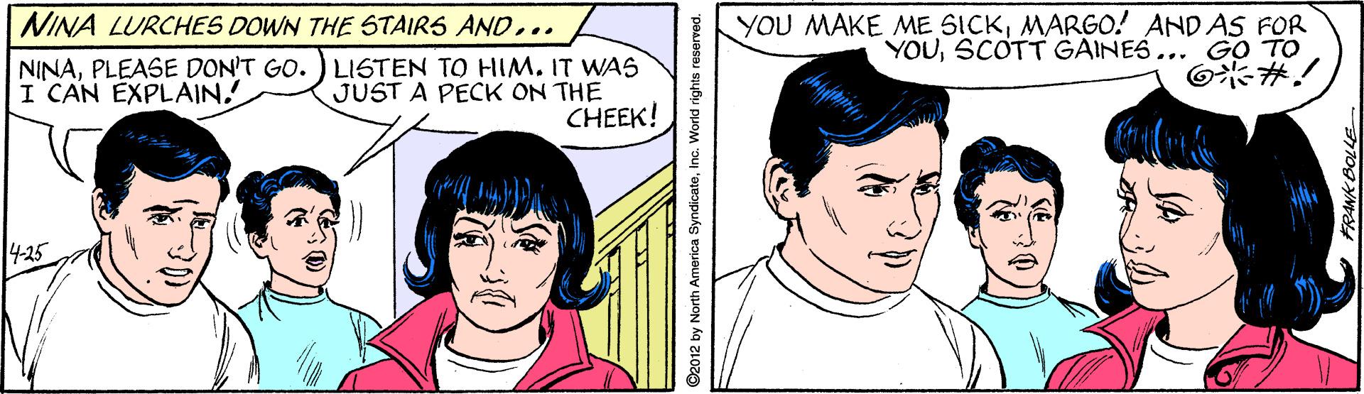 Organ OCR: NINA LURCHES DOWN THE STAIRS AN0... NINAPLEASE DON'T GO. ) LISTEN TO HIM. IT WAS I CAN EXPLAIN! YOU MAKE ME SICKMARGO! AND AS FOR YOUSCOTT GAINES... GO TO O #! JUST A PECK ON THE CHEEK! 1425 ©2012 by North America SyndicateInc. World rights reserved. FRANK BOLLE NINA LURCHES DOWN THE STAIRS AN0... NINAPLEASE DON'T GO. ) LISTEN TO HIM. IT WAS I CAN EXPLAIN! YOU MAKE ME SICKMARGO! AND AS FOR YOUSCOTT GAINES... GO TO O #! JUST A PECK ON THE CHEEK! 1425 ©2012 by North America SyndicateInc. World rights reserved. FRANK BOLLE