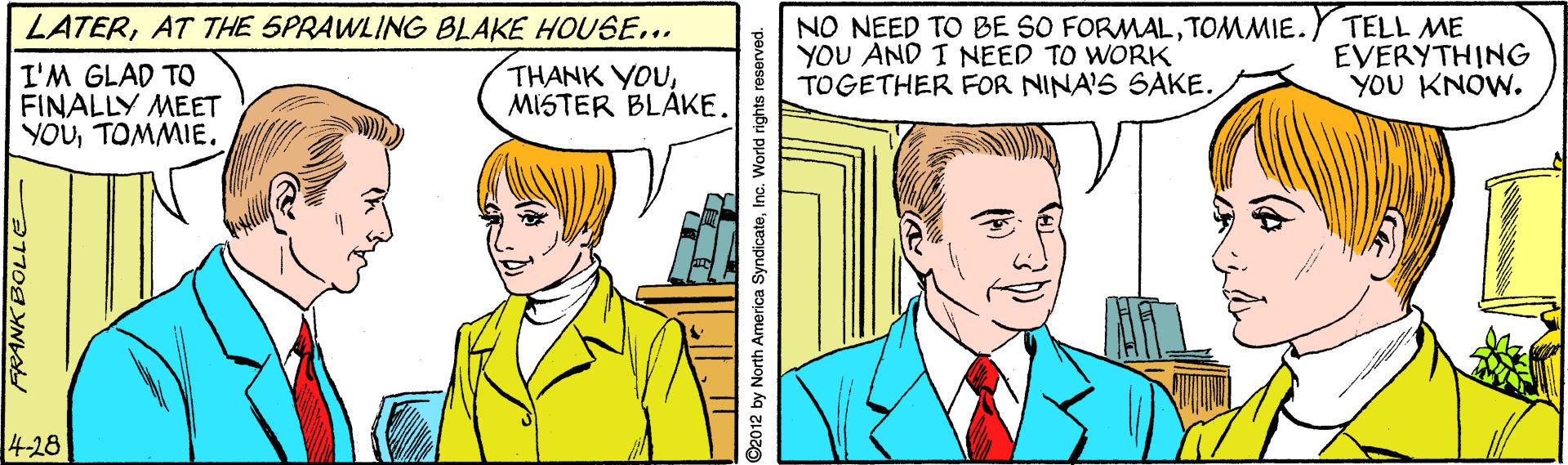 Art OCR: NO NEED TO BE SO FORMALTOMMIE. Y TELL ME YOU AND I NEED TO WORK TOGETHER FOR NINA'S SAKE. LATERAT THE SPRAWLING BLAKE HOUSE... I'M GLAD TO FINALLY MEET YOUTOMMIE. THANK YOUMISTER BLAKE. EVERYTHING YOU KNOW. 4-28 FRANK BOLLE ©2012 by North America SyndicateInc. World rights NO NEED TO BE SO FORMALTOMMIE. Y TELL ME YOU AND I NEED TO WORK TOGETHER FOR NINA'S SAKE. LATERAT THE SPRAWLING BLAKE HOUSE... I'M GLAD TO FINALLY MEET YOUTOMMIE. THANK YOUMISTER BLAKE. EVERYTHING YOU KNOW. 4-28 FRANK BOLLE ©2012 by North America SyndicateInc. World rights