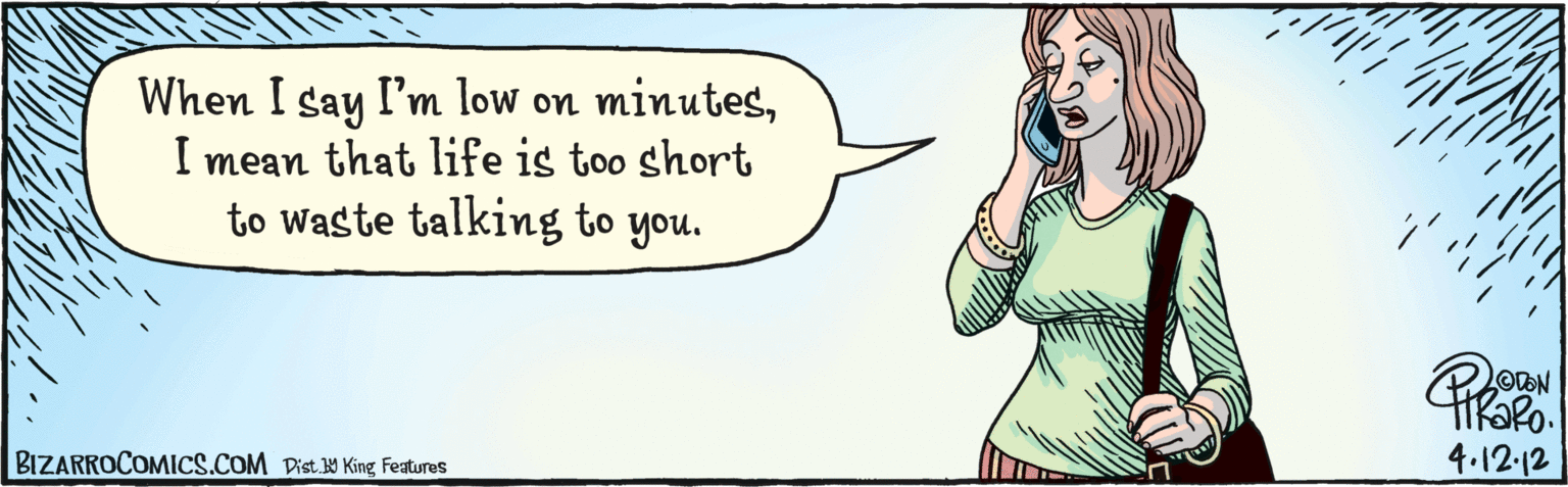 Comics OCR: Dist Y King featuras When I say I'm low on minutesI mean that life is too short to waste talking to you. BIZARROCOMICS.COM 4.12.12 Dist Y King featuras When I say I'm low on minutesI mean that life is too short to waste talking to you. BIZARROCOMICS.COM 4.12.12