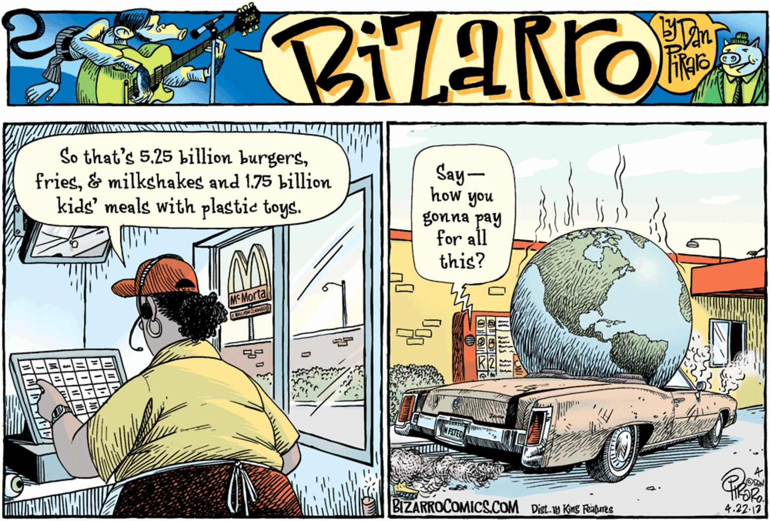 Back OCR: So that's 5.25 billion burgers& milkshakes and 1.75 billion kids' meals with plastie toys. Say- how you gonna pay for all this? MCMortal BIZARROCOMICS.COM Dist. KE Rues 4.22-13 So that's 5.25 billion burgers& milkshakes and 1.75 billion kids' meals with plastie toys. Say- how you gonna pay for all this? MCMortal BIZARROCOMICS.COM Dist. KE Rues 4.22-13