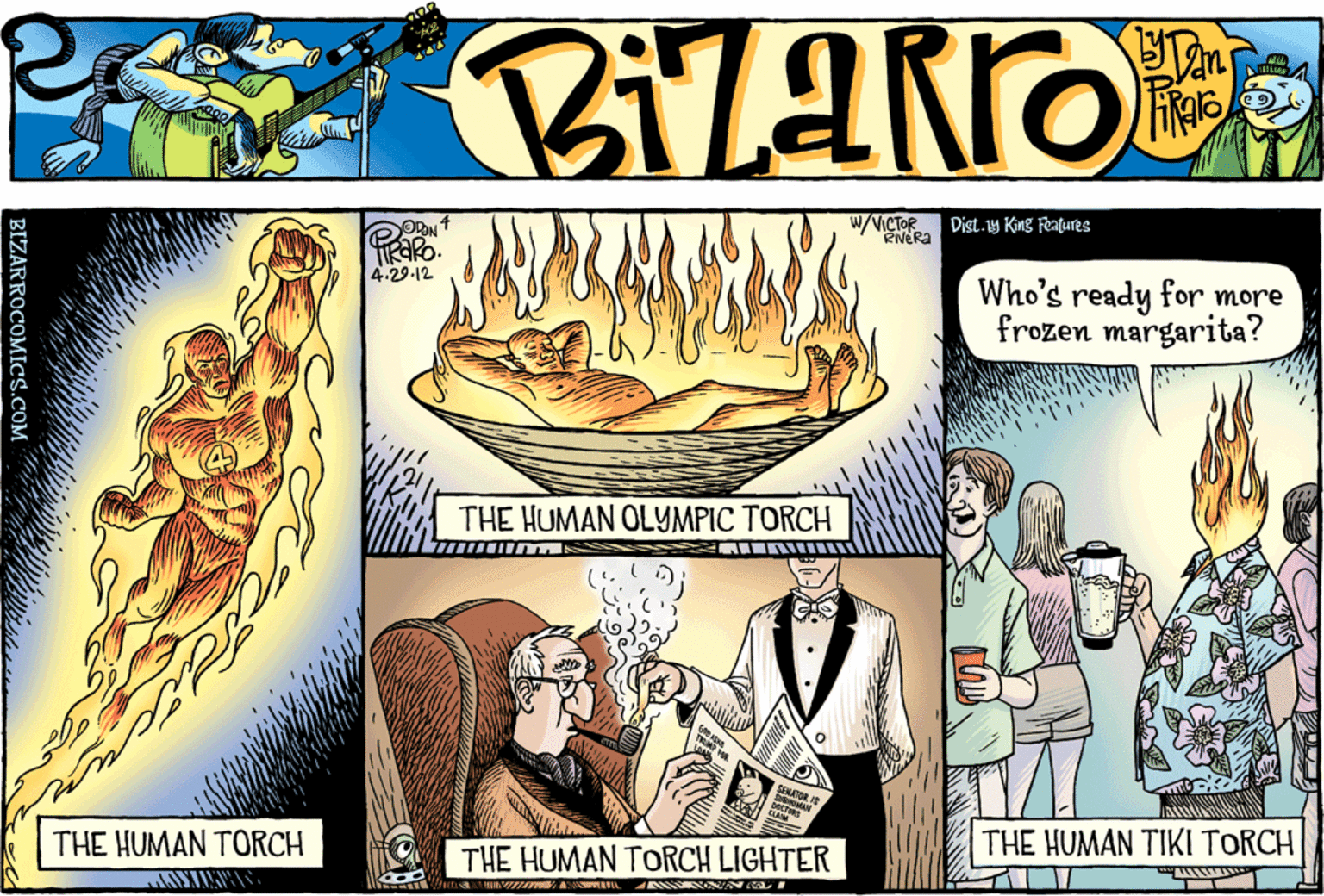 Suit OCR: W/VICTOR RNERA OON Dist.y King Features 4.29-12 Who's ready for more frozen margarita? THE HUMAN OLYMPIC TORCH THE HUMAN TORCH THE HUMAN TIKI TORCH THE HUMAN TORCH LIGHTER BIZARROCOMICS.COM W/VICTOR RNERA OON Dist.y King Features 4.29-12 Who's ready for more frozen margarita? THE HUMAN OLYMPIC TORCH THE HUMAN TORCH THE HUMAN TIKI TORCH THE HUMAN TORCH LIGHTER BIZARROCOMICS.COM
