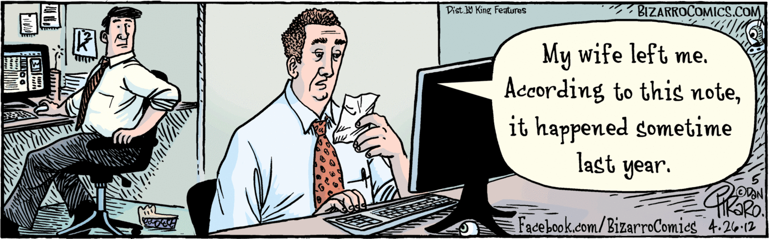 Fiction OCR: Dist. Y King Features 4 26-12 My wife left me. According to this noteit happened sometime last year. BIZARROCOMICS.COM Facebook.com/BizarroComies Dist. Y King Features 4 26-12 My wife left me. According to this noteit happened sometime last year. BIZARROCOMICS.COM Facebook.com/BizarroComies