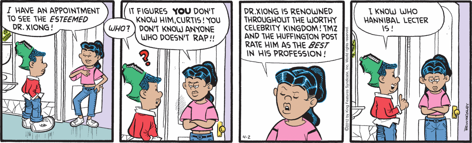 Organism OCR: I HAVE AN APPOINTMENT TO SEE THE ESTEEMED DR. XIONG! IT FIGURES YOU DON'T KNOW HIMCURTIS! YOU WHO?) DON'T KNOW ANYONE WHO DOESN'T RAP! DR.XIONG IS RENOWNED THROUGHOUT THE WORTHY CELEBRITY KINGDOM! TMZ AND THE HUFFINGTON POST RATE HIM AS THE BEST IN HIS PROFESSION! I KNOW WHO HANNIBAL LECTER IS! 4-2 by King Features Syno I HAVE AN APPOINTMENT TO SEE THE ESTEEMED DR. XIONG! IT FIGURES YOU DON'T KNOW HIMCURTIS! YOU WHO?) DON'T KNOW ANYONE WHO DOESN'T RAP! DR.XIONG IS RENOWNED THROUGHOUT THE WORTHY CELEBRITY KINGDOM! TMZ AND THE HUFFINGTON POST RATE HIM AS THE BEST IN HIS PROFESSION! I KNOW WHO HANNIBAL LECTER IS! 4-2 by King Features Syno