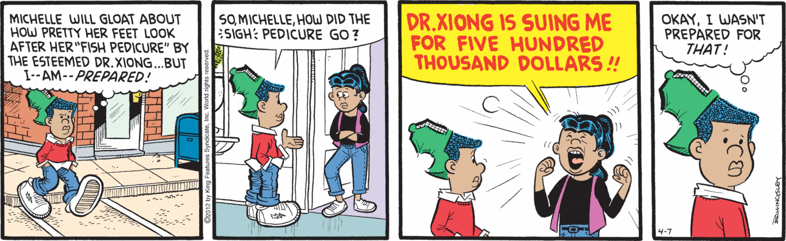 Humour OCR: SO MICHELLEHOW DID THE SIGH: PEDICURE GO ? MICHELLE WILL GLOAT ABOUT HOW PRETTY HER FEET LOOK AFTER HER "FISH PEDICURE" BY THE ESTEEMED DR.XIONG...BUT I--AM--PREPARED! DR.XIONG IS SUING ME FOR FIVE HUNDRED THOUSAND DOLLARS ! OKAYI WASN'T PREPARED FOR THAT! 4-7 SO MICHELLEHOW DID THE SIGH: PEDICURE GO ? MICHELLE WILL GLOAT ABOUT HOW PRETTY HER FEET LOOK AFTER HER "FISH PEDICURE" BY THE ESTEEMED DR.XIONG...BUT I--AM--PREPARED! DR.XIONG IS SUING ME FOR FIVE HUNDRED THOUSAND DOLLARS ! OKAYI WASN'T PREPARED FOR THAT! 4-7