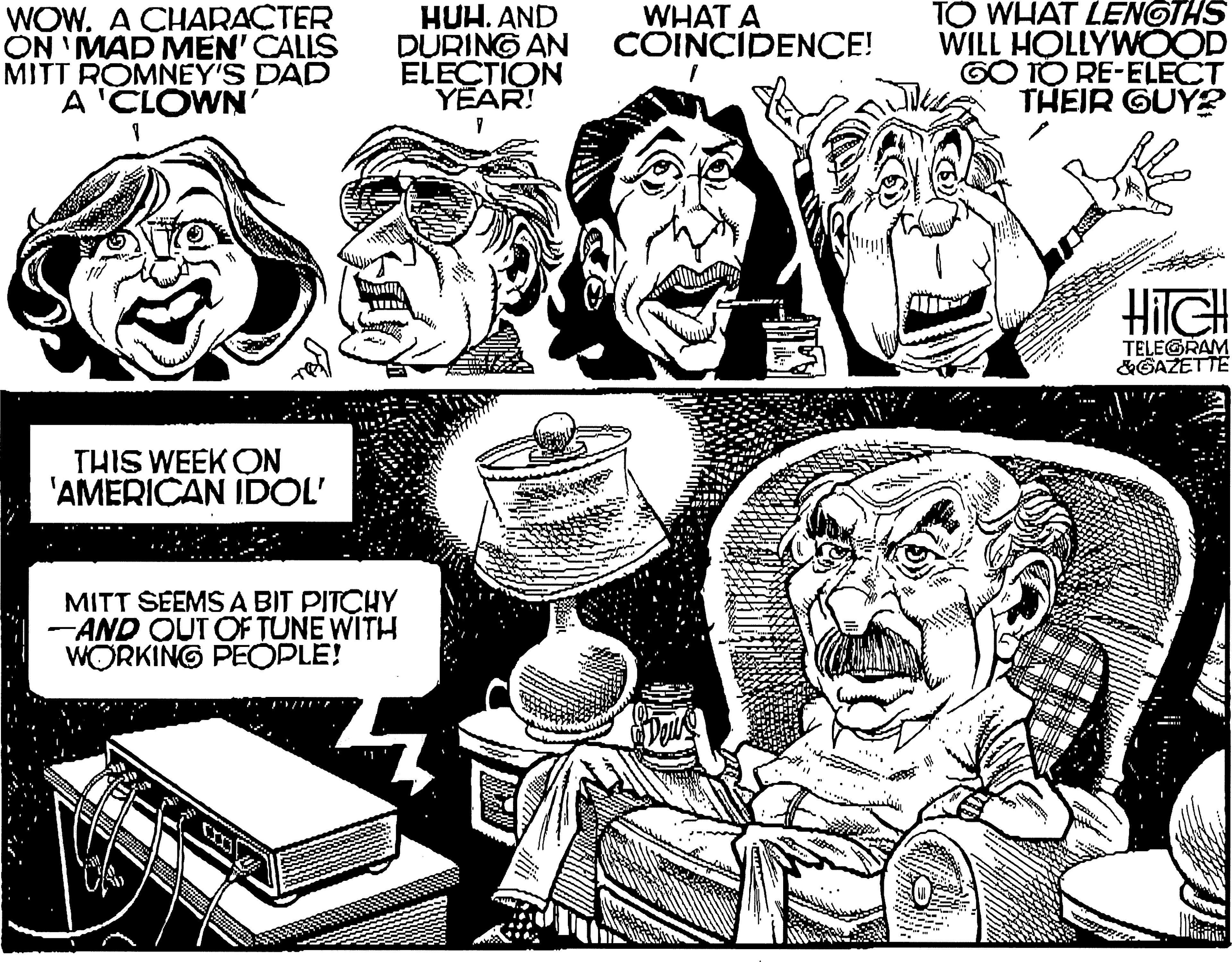 Line OCR: WOW. A CHARACTER ON 'MAD MEN' CALLS MITT ROMNEY'S DAD A 'CLOWN' HUH. AND DURING AN ELECTION YEAR! TO WHAT LENGTHS WILL HOLLYWOOD GO TO RE-ELECT THEIR GUY? WHAT A COINCIDENCE! TELEGRAM &GAZETTE THIS WEEK ON 'AMERICAN IDOL' MITT SEEMS A BIT PITCHY - AND OUT OF TUNE WITH WORKING PEOPLE! WOW. A CHARACTER ON 'MAD MEN' CALLS MITT ROMNEY'S DAD A 'CLOWN' HUH. AND DURING AN ELECTION YEAR! TO WHAT LENGTHS WILL HOLLYWOOD GO TO RE-ELECT THEIR GUY? WHAT A COINCIDENCE! TELEGRAM &GAZETTE THIS WEEK ON 'AMERICAN IDOL' MITT SEEMS A BIT PITCHY - AND OUT OF TUNE WITH WORKING PEOPLE!