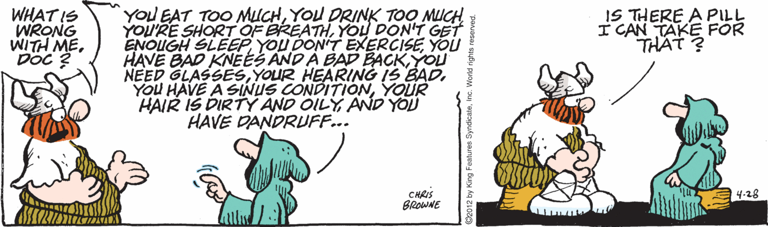 Illustration OCR: WHAT IS WRONG WITH MEDOc ? YOU EAT TOO MUCHYOU DRINK TOO MUCH YOU'RE SHORT OF BREATHYOU DON'T GET ENOUGH SLEEPYOU HAVE BAD KNÉÉS AND A BAD BACKYOU NEED GLASSESYOUR HAIR IS DIRTY AND ÖILYAND YOU HAVE DANDRUFF... IS THERE A PILL I CAN TAKE FOR THAT ? CHRIS BROWNE 4-28 @2012 by King Features SyndicateInc. World rights re WHAT IS WRONG WITH MEDOc ? YOU EAT TOO MUCHYOU DRINK TOO MUCH YOU'RE SHORT OF BREATHYOU DON'T GET ENOUGH SLEEPYOU DON'T EXERCISEYOU HAVE BAD KNÉÉS AND A BAD BACKYOU NEED GLASSESYOUR HEARING IS BADYOU HAVE A SINUS CONDITIONYOUR HAIR IS DIRTY AND ÖILYAND YOU HAVE DANDRUFF... IS THERE A PILL I CAN TAKE FOR THAT ? CHRIS BROWNE 4-28 @2012 by King Features SyndicateInc. World rights re