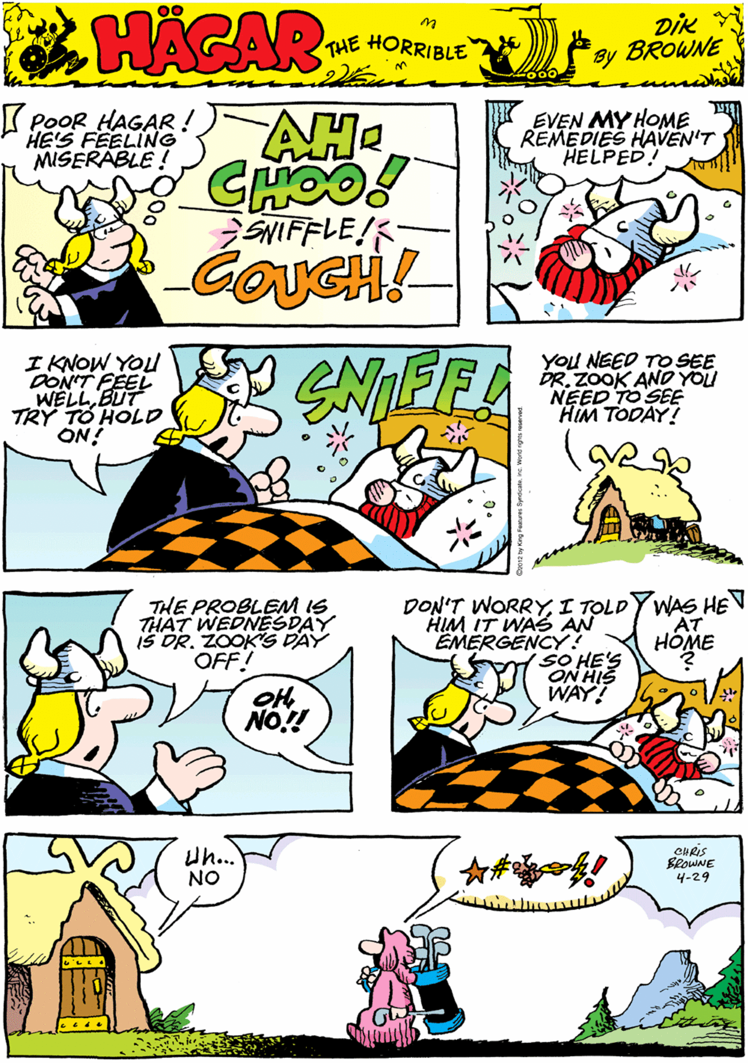 Mammal OCR: K PoOR HAGAR! HE'S FEELING MISERABLE ! AH4 EVEN MY HOME REMEDIES HAVEN'T HELPED! HACAR CHOO! SNIFFLE! THE HORRIBLE by DiK BROWNE I KNOW YOl DONT WELL EEL TRY TO HOLD ON! You NEED TO SEE DR. ZOOK AND YOU NEED TO SEE HIM TODAY! THE PROBLEM IS THAT WEDNESDAY iS DR. ZOOKS DAY OFF! NO.! DON'T WORRYI TOLDY WAS HEN AT HOME Uh.. NO CHRIS SeowNE 4-29 HIM IT WAS AN EMERGENCY! SO HE'S ON HIS WAY! K PoOR HAGAR! HE'S FEELING MISERABLE ! AH4 EVEN MY HOME REMEDIES HAVEN'T HELPED! HACAR CHOO! SNIFFLE! THE HORRIBLE by DiK BROWNE I KNOW YOl DONT WELL EEL TRY TO HOLD ON! You NEED TO SEE DR. ZOOK AND YOU NEED TO SEE HIM TODAY! THE PROBLEM IS THAT WEDNESDAY iS DR. ZOOKS DAY OFF! NO.! DON'T WORRYI TOLDY WAS HEN AT HOME Uh.. NO CHRIS SeowNE 4-29 HIM IT WAS AN EMERGENCY! SO HE'S ON HIS WAY!
