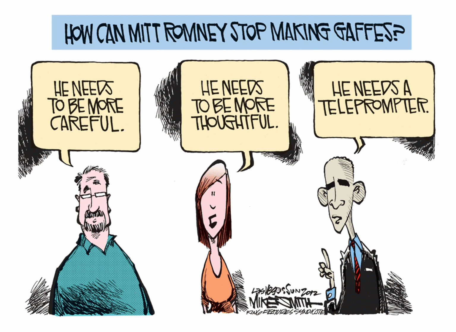Humour OCR: HOW CAN MITT ROMNEY STOP MAKING GAFFES? HE NEEDS TO BE MORE CAREFUL. HE NEEDS TO BE MORE THOUGHTFUL. HE NEEDS A TELEPROMPTER. 11 MINE MITH KINGFEATURESSYNDKOTE HOW CAN MITT ROMNEY STOP MAKING GAFFES? HE NEEDS TO BE MORE CAREFUL. HE NEEDS TO BE MORE THOUGHTFUL. HE NEEDS A TELEPROMPTER. 11 MINE MITH KINGFEATURESSYNDKOTE