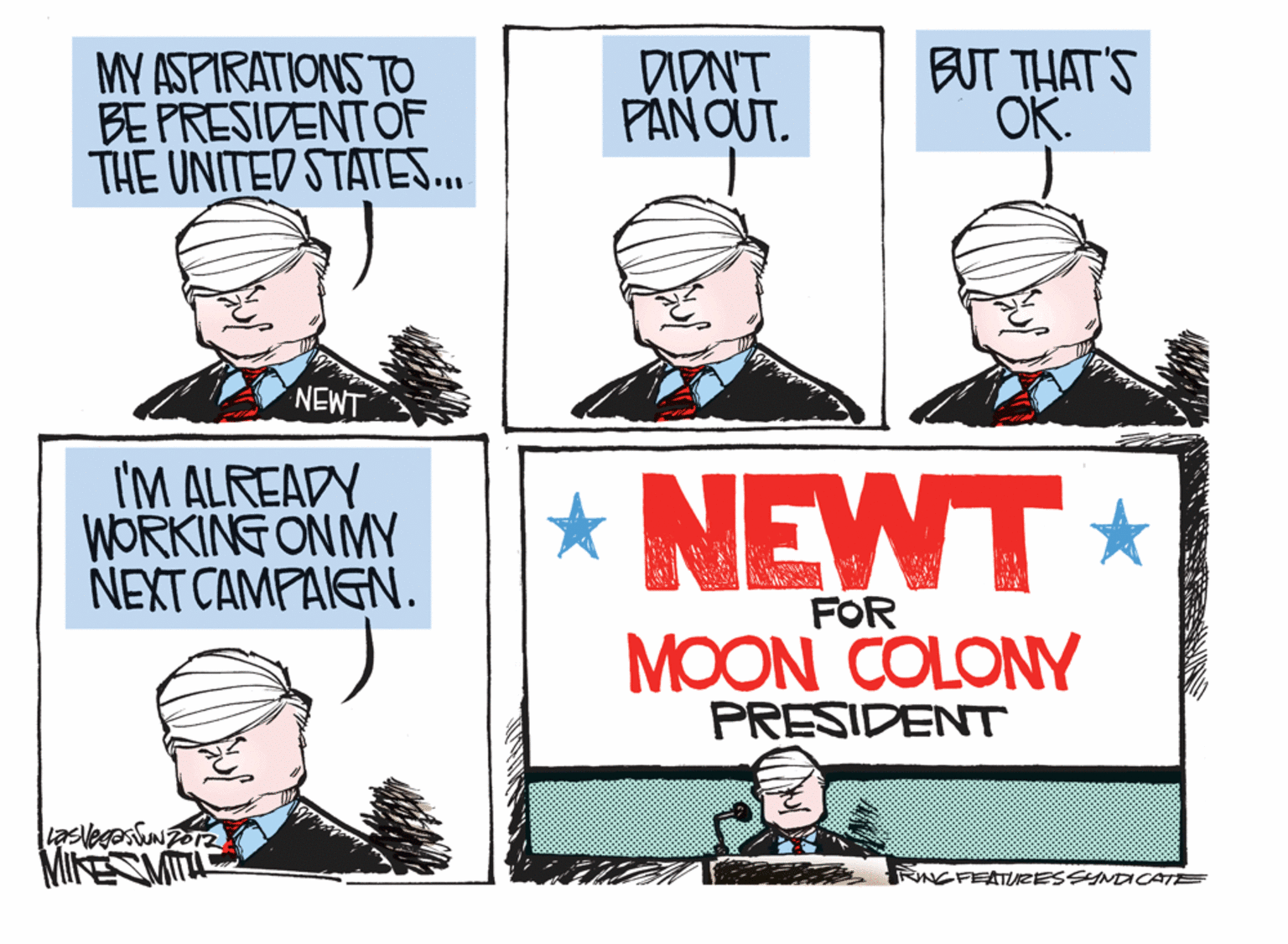Facial expression OCR: MY ASPIRATIONS TO BE PRESIDENTOF THE UNITED STATES.. DIDNT PANOUT. BUT THAT'S OK. NEWT I'M ALREADY WORKING ON MY NEXT CAMPAIGN. *NEWT* FOR MOON COLONY PRESIDENT lasvegas MIESMITA RINGFEATIURESSYNDCATE MY ASPIRATIONS TO BE PRESIDENTOF THE UNITED STATES.. DIDNT PANOUT. BUT THAT'S OK. NEWT I'M ALREADY WORKING ON MY NEXT CAMPAIGN. *NEWT* FOR MOON COLONY PRESIDENT lasvegas MIESMITA RINGFEATIURESSYNDCATE