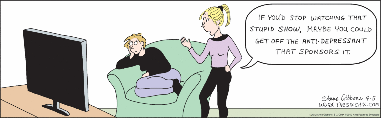 Conversation OCR: IF YOU'D STOP WATCHING THAT STUPID SHOWMAYBE YOU COULD GET OFF THE ANTI- DEPRESSANT THAT SPONSORS IT. ©2012 Anne Gibbons SIX CHIX ©2012 King Features Syndicate eAnne Gibbons 4.5 www.THE SIXCHIX.COM IF YOU'D STOP WATCHING THAT STUPID SHOWMAYBE YOU COULD GET OFF THE ANTI- DEPRESSANT THAT SPONSORS IT. ©2012 Anne Gibbons SIX CHIX ©2012 King Features Syndicate eAnne Gibbons 4.5 www.THE SIXCHIX.COM