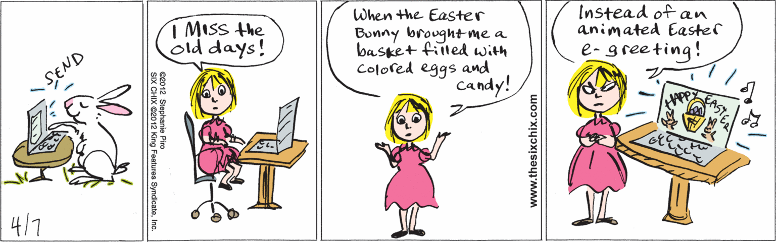 Illustration OCR: 1 MISS the old days! SEND When the Easter Bunny brought me a basket fiiled with Colored eggs and Instead of an animated Easter e- greeting! candy! 4/7 ©2012 Stephanie Piro SIX CHIX ©2012 King Features SyndicateInc. www.thesixchix.com 1 MISS the old days! SEND When the Easter Bunny brought me a basket fiiled with Colored eggs and Instead of an animated Easter e- greeting! candy! 4/7 ©2012 Stephanie Piro SIX CHIX ©2012 King Features SyndicateInc. www.thesixchix.com
