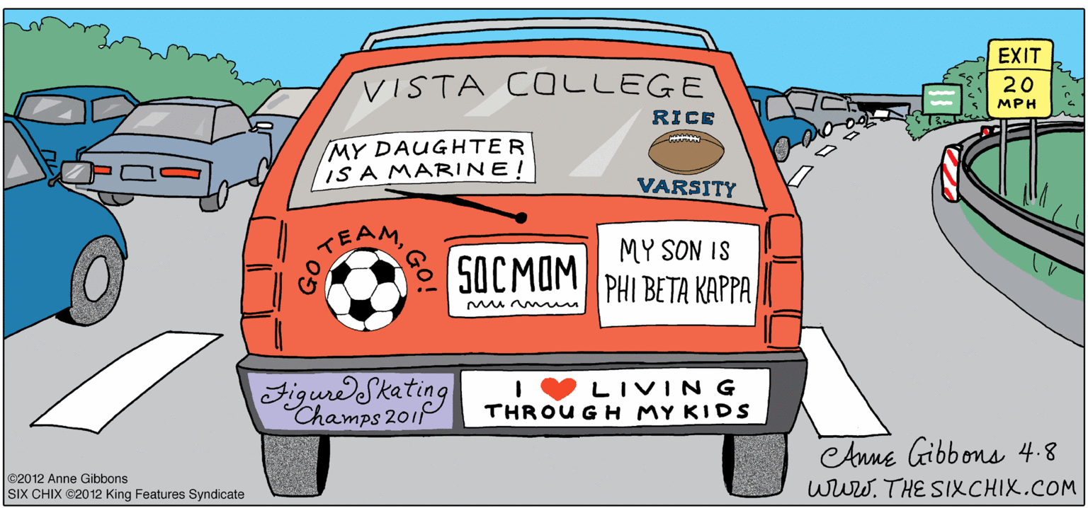 Bumper OCR: EXIT VISTA COLLEGE 20 MPH RICE MY DAUGHTER IS A MARINE! VARSITY MY SON IS 5OCMAM TEAM PHI BETA KAPPA Mu en FigurdSketing IVLIVING THROU GH MY KIDS Champs 201 Aune Gibbons 4.8 www. THE SIXCHIX.COM ©2012 Anne Gibbons SIX ÇHIX @2012 King Features Syndicate EXIT VISTA COLLEGE 20 MPH RICE MY DAUGHTER IS A MARINE! VARSITY MY SON IS 5OCMAM TEAM PHI BETA KAPPA Mu en FigurdSketing IVLIVING THROU GH MY KIDS Champs 201 Aune Gibbons 4.8 www. THE SIXCHIX.COM ©2012 Anne Gibbons SIX ÇHIX @2012 King Features Syndicate