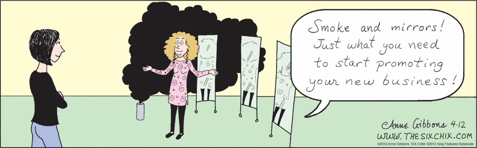 People in nature OCR: Smoke and mirrors! Just what you need to start promoting your new b6usiness ! Anne Gibbons 4.12 www.THE SIXCHIX.COM ©2012 Anne Gibbons SIX CHIX ©2012 King Features Syndicate Smoke and mirrors! Just what you need to start promoting your new b6usiness ! Anne Gibbons 4.12 www.THE SIXCHIX.COM ©2012 Anne Gibbons SIX CHIX ©2012 King Features Syndicate
