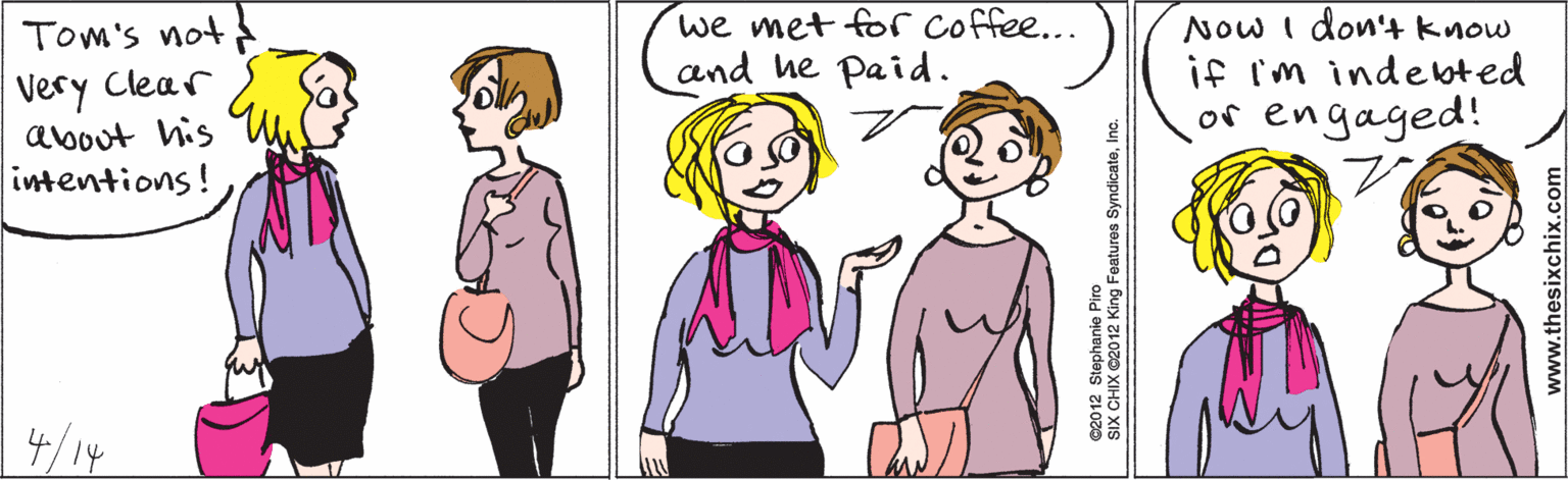Organ OCR: Tom's not Very Clear about his intentions! 4/14 we met for coffee... and he paid. Now I don't know if i'm indebted or engaged! www.thesixchix.com ©2012 Stephanie Piro SIX CHIX ©2012 King Features SyndicateInc. Tom's not Very Clear about his intentions! 4/14 we met for coffee... and he paid. Now I don't know if i'm indebted or engaged! www.thesixchix.com ©2012 Stephanie Piro SIX CHIX ©2012 King Features Syndicate