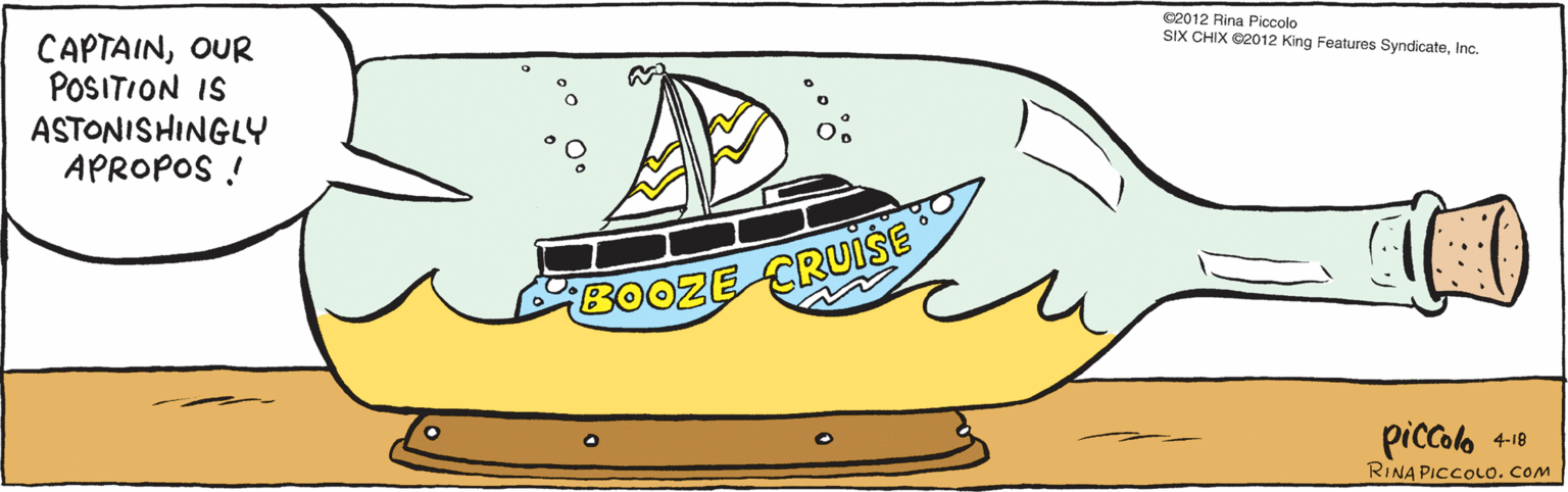 Drawing OCR: CAPTAINOUR POSITION IS ASTONISHINGLY APROPOS ! BOOZE CRUISE 4.18 piccolo ©2012 Rina Piccolo SIX CHIX ©2012 King Features SyndicateInc. RINAPICCOLO. COM CAPTAINOUR POSITION IS ASTONISHINGLY APROPOS ! BOOZE CRUISE 4.18 piccolo ©2012 Rina Piccolo SIX CHIX ©2012 King Features SyndicateInc. RINAPICCOLO. COM