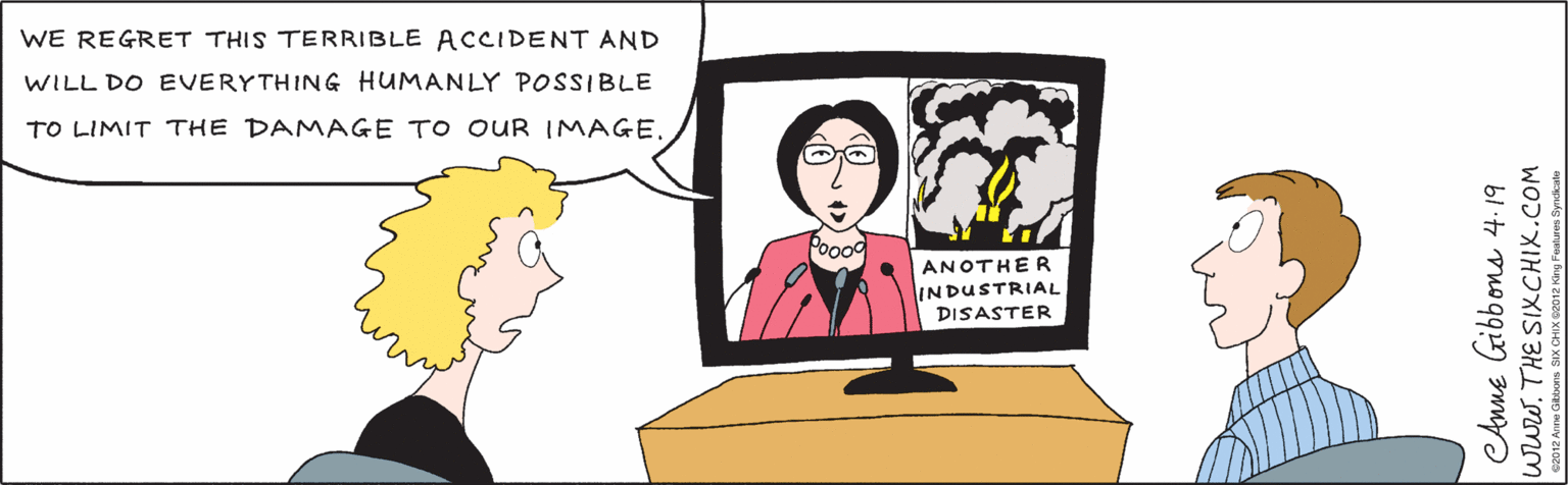 Organism OCR: WE REGRET THIS TERRIBLE ACCIDENT AND WILL DO EVERYTHING HUMANLY POSSIBLE TO LIMIT THE DAMAGE TO OUR IMAGE. Poood ANOTHER lINDUSTRIAL DISASTER Aune Gibbons 4. 19 www. THE SIXCHIX.COM e2012 Anne Gibbons SIX CHIX 2012 King Features Syndicate/ WE REGRET THIS TERRIBLE ACCIDENT AND WILL DO EVERYTHING HUMANLY POSSIBLE TO LIMIT THE DAMAGE TO OUR IMAGE. Poood ANOTHER lINDUSTRIAL DISASTER Aune Gibbons 4. 19 www. THE SIXCHIX.COM e2012 Anne Gibbons SIX CHIX 2012 King Features Syndicate/