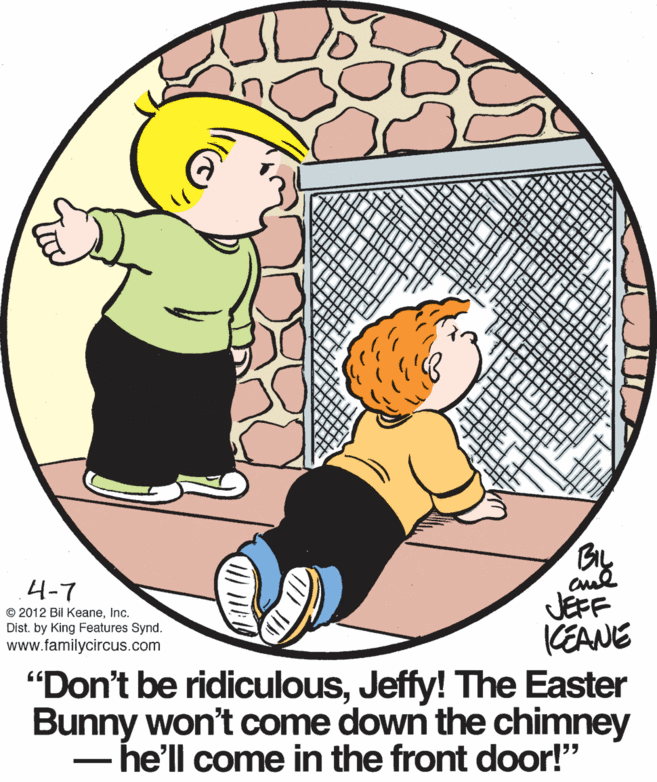Sharing OCR: BIL Bly 4-7 JEFF KEANE "Don't be ridiculousJeffy! The Easter Bunny won't come down the chimney - he'll come in the front door!" © 2012 Bil KeaneInc. Dist. by King Features Synd. www.familycircus.com BIL Bly 4-7 JEFF KEANE "Don't be ridiculousJeffy! The Easter Bunny won't come down the chimney - he'll come in the front door!" © 2012 Bil KeaneInc. Dist. by King Features Synd. www.familycircus.com