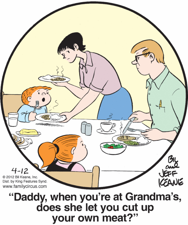 Happy OCR: 4-12 © 2012 Bil KeaneInc. Dist. by King Features Synd. www.familycircus.com JEFF KEANE "Daddydoes she let you cut up your own meat?" 4-12 © 2012 Bil KeaneInc. Dist. by King Features Synd. www.familycircus.com JEFF KEANE "Daddywhen you're at Grandma'sdoes she let you cut up your own meat?"