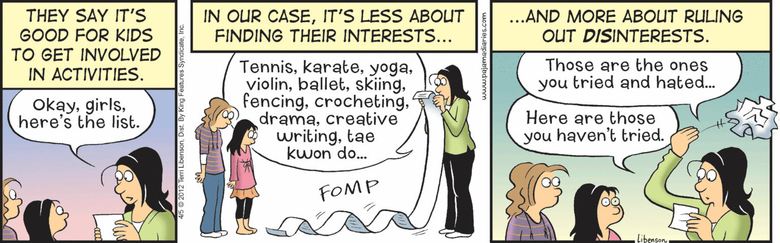 Event OCR: IN OUR CASEIT'S LESS ABOUT FINDING THEIR INTERESTS... THEY SAY IT'S GOOD FOR KIDS TO GET INVOLVED IN ACTIVITIES. ...AND MORE ABOUT RULING OUT DISINTERESTS. Those are the ones you tried and hated... Tenniscreative writingtae kwon do. Okayhere's the list. Here are those you haven't tried. FOMP LibensonIN OUR CASEIT'S LESS ABOUT FINDING THEIR INTERESTS... THEY SAY IT'S GOOD FOR KIDS TO GET INVOLVED IN ACTIVITIES. ...AND MORE ABOUT RULING OUT DISINTERESTS. Those are the ones you tried and hated... Tenniscreative writingtae kwon do. Okayhere's the list. Here are those you haven't tried. FOMP Libenson