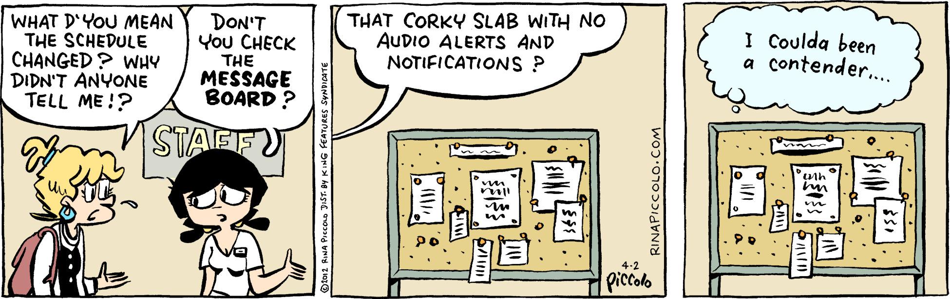 Plan OCR: WHAT D'YOU MEAN THE SCHEDULE CHANGED? WHY DIDN'T ANYONE TELL ME!? DON'T You CHECK THE THAT CORKY SLAB WITH NO AUDIO ALERTS AND NOTIFICATIONS ? I Coulda been a contender.. MESSAGE BOARD ? STAFF 4-2 Piccolo Dto12 RINA PICCOLD JIST. BY KING FEATURES SYNDICATE RINAPICCOLO.COM WHAT D'YOU MEAN THE SCHEDULE CHANGED? WHY DIDN'T ANYONE TELL ME!? DON'T You CHECK THE THAT CORKY SLAB WITH NO AUDIO ALERTS AND NOTIFICATIONS ? I Coulda been a contender.. MESSAGE BOARD ? STAFF 4-2 Piccolo Dto12 RINA PICCOLD JIST. BY KING FEATURES SYNDICATE RINAPICCOLO.COM