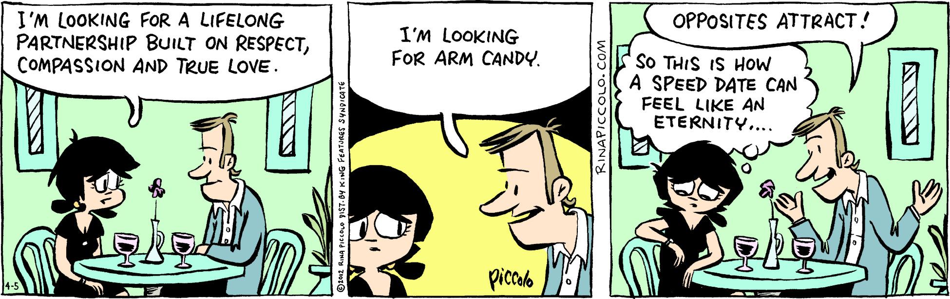 Comic book OCR: I'M LOOKING FOR A LIFELONG PARTNERSHIP BUILT ON RESPECTCOMPASSION AND TRUE LOVE. OPPOSITES ATTRACT! I'M LOOKING FOR ARM CANDY. SO THIS IS HOW A SPEED DATE CAN FEEL LIKE AN ETERNITY.... piccalo t012 RIMA PICCOLO PIST-DY KING FEATURES SYNDICATE RINAPICCOLO. COM I'M LOOKING FOR A LIFELONG PARTNERSHIP BUILT ON RESPECTCOMPASSION AND TRUE LOVE. OPPOSITES ATTRACT! I'M LOOKING FOR ARM CANDY. SO THIS IS HOW A SPEED DATE CAN FEEL LIKE AN ETERNITY.... piccalo t012 RIMA PICCOLO PIST-DY KING FEATURES SYNDICATE RINAPICCOLO. COM