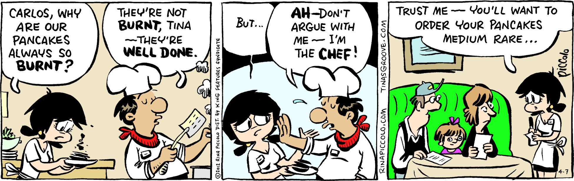 Interaction OCR: TRUST ME -YoU'LL WANT TO ORDER YOUR PANCAKES MEDIUM RARE... AH-DON'T CARLOSWHY ARE OUR PANCAKES ALWAYS SO BURNT? THEY'RE NOT BURNTTINA -THEY'RE WELL DONE. BUT... ARGUE WITH ME - I'M THE CHEF! Otez RINA PICCOLO DIST. By KING FEATURES RINAPICCOLO.Com TINASGROOVE.COM TRUST ME -YoU'LL WANT TO ORDER YOUR PANCAKES MEDIUM RARE... AH-DON'T CARLOSWHY ARE OUR PANCAKES ALWAYS SO BURNT? THEY'RE NOT BURNTTINA -THEY'RE WELL DONE. BUT... ARGUE WITH ME - I'M THE CHEF! Otez RINA PICCOLO DIST. By KING FEATURES RINAPICCOLO.Com TINASGROOVE.COM