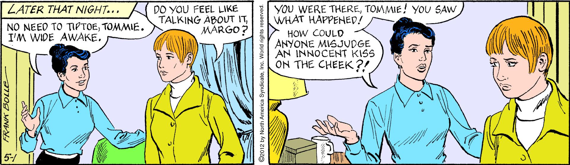 Mammal OCR: LATER THAT NIGHT... DO YaU FEEL LIKE TALKING ABOUT ITMARGO? YOU WERE THERETOMMIE! YOU SAW WHAT HAPPENED! NO NEED TO TIPTOETOMMIE. I'M WIDE AWAKEHOW COULD ANYONE MISJUDGE AN INNOCENT KISS ON THE CHEEK ?! 5-/ ©2012 by North America SyndicateInc. World rights reserved. LATER THAT NIGHT... DO YaU FEEL LIKE TALKING ABOUT ITMARGO? YOU WERE THERETOMMIE! YOU SAW WHAT HAPPENED! NO NEED TO TIPTOETOMMIE. I'M WIDE AWAKEHOW COULD ANYONE MISJUDGE AN INNOCENT KISS ON THE CHEEK ?! 5-/ ©2012 by North America SyndicateInc. World rights reserved.
