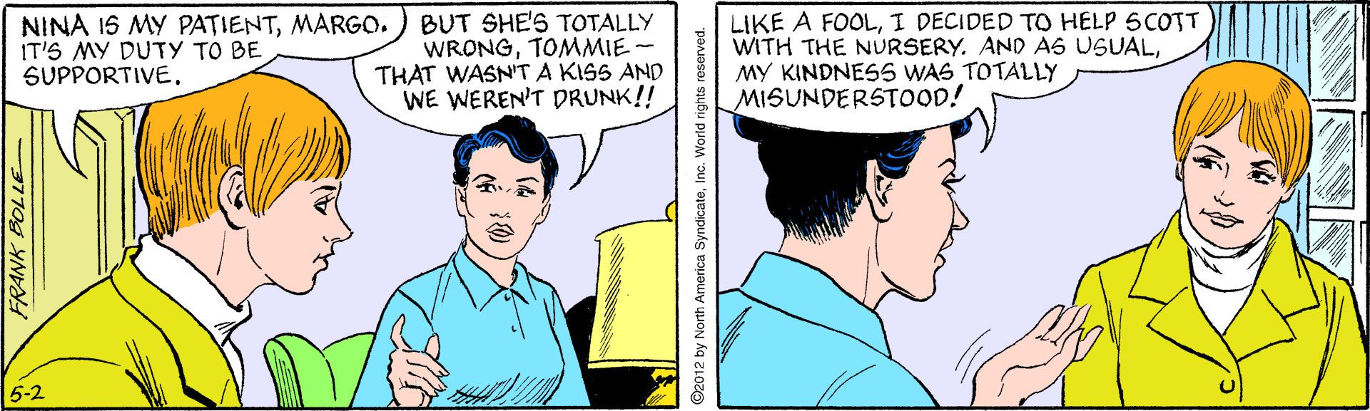 Gesture OCR: NINA 15 MY PATIENTMARGO. IT'S MY DUTY TO BE SUPPORTIVE. BUT SHE'S TOTALLY WRONGTOMMIE- THAT WASN'T A KISS AND WE WEREN'T DRUNK!! LIKE A FOOLI DECIDED TO HELP SCOTT WITH THE NURSERY. AND AS USUALMY KINDNESS WAS TOTALLY MISUNDERSTOOD! 5-2 FRANK BOLLE 2012 by North America SyndicateInc. Wortd rights reserved. NINA 15 MY PATIENTMARGO. IT'S MY DUTY TO BE SUPPORTIVE. BUT SHE'S TOTALLY WRONGTOMMIE- THAT WASN'T A KISS AND WE WEREN'T DRUNK!! LIKE A FOOLI DECIDED TO HELP SCOTT WITH THE NURSERY. AND AS USUALMY KINDNESS WAS TOTALLY MISUNDERSTOOD! 5-2 FRANK BOLLE 2012 by North America SyndicateInc. Wortd rights reserved.