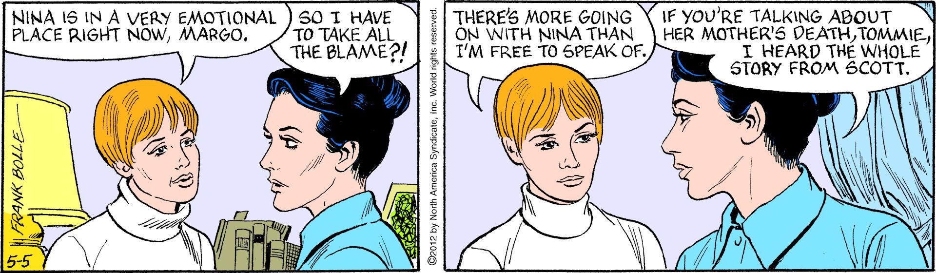 Mouth OCR: SO I HAVE TO TAKE ALL THE BLAME?! THERE'S MORE GOING ON WITH NINA THAN I'M FREE TO SPEAK OF. IF YOU'RE TALKING ABOUT HER MOTHER'S DEATHI HEARD THÉ WHOLE STORY FROM SCOTT. NINA IS IN A VERY EMOTIONAL PLACE RIGHT NOWMARGO. 5-5 ©2012 by North America Syndicateinc. World rights reserved. SO I HAVE TO TAKE ALL THE BLAME?! THERE'S MORE GOING ON WITH NINA THAN I'M FREE TO SPEAK OF. IF YOU'RE TALKING ABOUT HER MOTHER'S DEATHI HEARD THÉ WHOLE STORY FROM SCOTT. NINA IS IN A VERY EMOTIONAL PLACE RIGHT NOWMARGO. 5-5 ©2012 by North America Syndicateinc. World rights reserved.