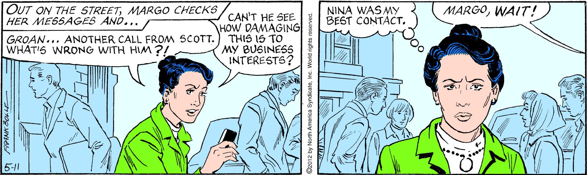 People OCR: OUT ON THE STREETMARGO CHECKS HER MESSAGES AND... NINA WAS MY BEST CONTACT. MARGOWAIT! CAN'T HE SEE HOW DAMAGING THIS IS TO MY BUSINES5 INTERESTS? GROAN... ANOTHER CALL FROM SCOTT. WHAT'S WRONG WITH HIM ?! 5-11 ©2012 by North America SyndicateInc. World rights reserve OUT ON THE STREETMARGO CHECKS HER MESSAGES AND... NINA WAS MY BEST CONTACT. MARGOWAIT! CAN'T HE SEE HOW DAMAGING THIS IS TO MY BUSINES5 INTERESTS? GROAN... ANOTHER CALL FROM SCOTT. WHAT'S WRONG WITH HIM ?! 5-11 ©2012 by North America SyndicateInc. World rights reserve