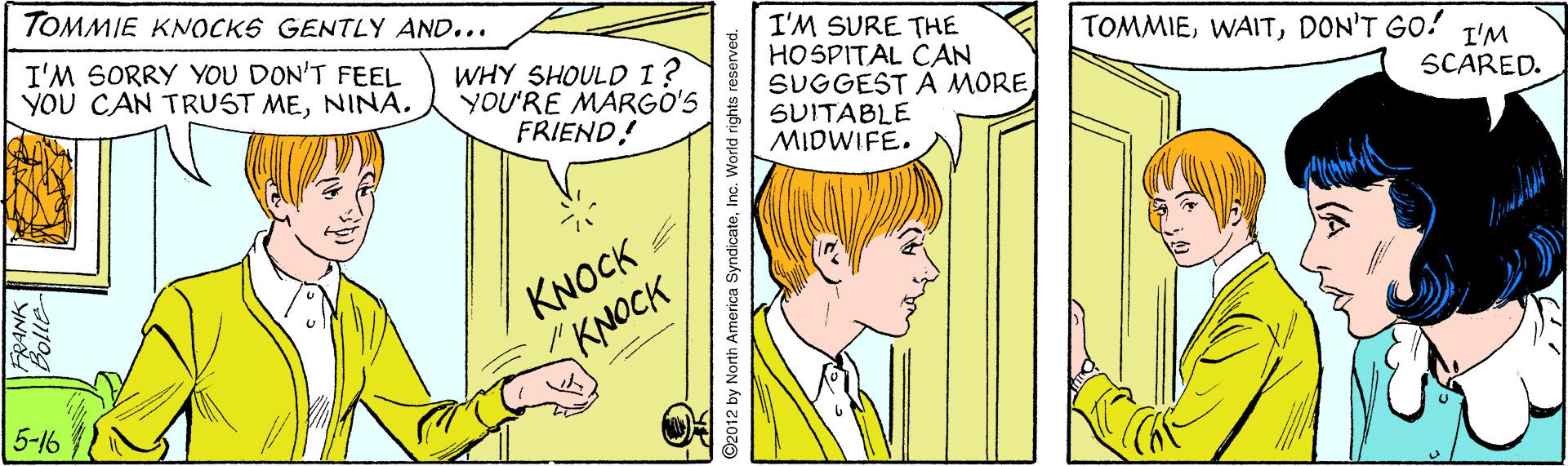 Mammal OCR: TOMMIE KNOCKS GENTLY AND... I'M SORRY YOU DON'T FEEL YOU CAN TRUST MENINA. I'M SURE THE HOSPITAL CAN SUGGEST A MORE SUITABLE MIDWIFE. TOMMIEDON'T GO! WHY SHOULD 1? YOU'RE MARGO'S FRIEND! I'M SCARED. KNOCK KNOCK 5-16 ©2012 by North America SyndicateInc. World rights reserved. TOMMIE KNOCKS GENTLY AND... I'M SORRY YOU DON'T FEEL YOU CAN TRUST MENINA. I'M SURE THE HOSPITAL CAN SUGGEST A MORE SUITABLE MIDWIFE. TOMMIEDON'T GO! WHY SHOULD 1? YOU'RE MARGO'S FRIEND! I'M SCARED. KNOCK KNOCK 5-16 ©2012 by North America SyndicateInc. World rights reserved.